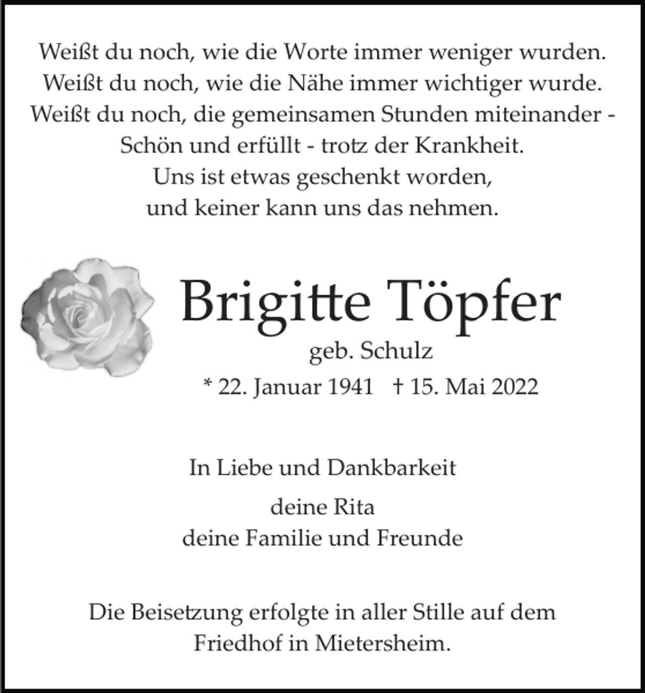 <p>Weißt du noch, wie die Worte immer weniger wurden.<br />Weißt du noch, wie die Nähe immer wichtiger wurde.<br />Weißt du noch, die gemeinsamen Stunden miteinander ­<br />Schön und erfüllt ­ tro� der Krankheit.<br />Uns ist etwas geschenkt worden,<br />und keiner kann uns das nehmen.</p><p>Brigi�e Töpfer<br />geb. Schulz<br />* 22. Januar 1941 † 15. Mai 2022<br />In Liebe und Dankbarkeit<br />deine Rita<br />deine Familie und Freunde<br />Die Beise�ung erfolgte in aller Stille auf dem<br />Friedhof in Mietersheim.</p>