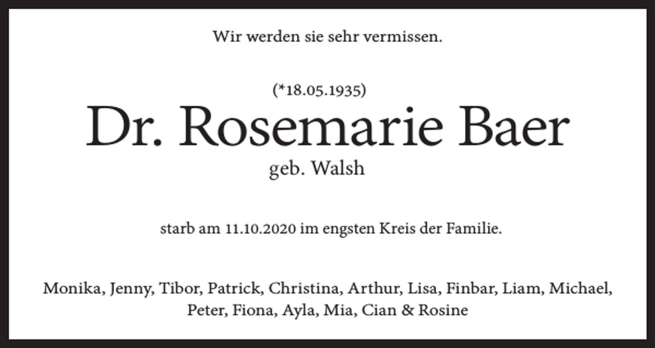 <p>Wir werden sie sehr vermissen.<br />(*18.05.1935)</p><p>Dr. Rosemarie Baer<br />geb. Walsh</p><p>starb am 11.10.2020 im engsten Kreis der Familie.<br />Monika, Jenny, Tibor, Patrick, Christina, Arthur, Lisa, Finbar, Liam, Michael,<br />Peter, Fiona, Ayla, Mia, Cian &amp; Rosine</p>