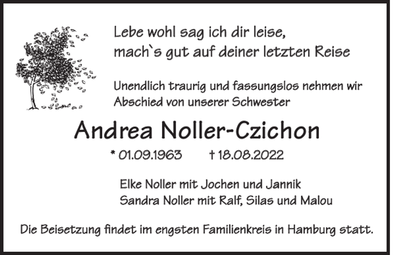 <p>Lebe wohl sag ich dir leise,<br />mach`s gut auf deiner letzten Reise<br />Unendlich traurig und fassungslos nehmen wir<br />Abschied von unserer Schwester</p><p>Andrea Noller-Czichon<br />* 01.09.1963 † 18.08.2022</p><p>Elke Noller mit Jochen und Jannik<br />Sandra Noller mit Ralf, Silas und Malou<br />Die Beisetzung findet im engsten Familienkreis in Hamburg statt.</p>