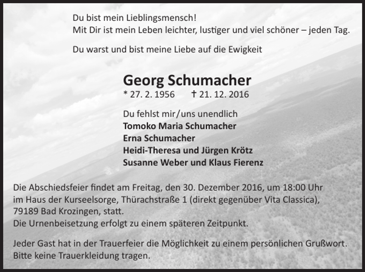 <p>Du bist mein Lieblingsmensch!<br />Mit Dir ist mein Leben leichter, lustiger und viel schöner – jeden Tag.<br />Du warst und bist meine Liebe auf die Ewigkeit</p><p>Georg Schumacher<br />* 27. 2. 1956</p><p> 21. 12. 2016</p><p>Du fehlst mir / uns unendlich<br />Tomoko Maria Schumacher<br />Erna Schumacher<br />Heidi-Theresa und Jürgen Krötz<br />Susanne Weber und Klaus Fierenz<br />Die Abschiedsfeier findet am Freitag, den 30. Dezember 2016, um 18:00 Uhr<br />im Haus der Kurseelsorge, Thürachstraße 1 (direkt gegenüber Vita Classica),<br />79189 Bad Krozingen, statt.<br />Die Urnenbeisetzung erfolgt zu einem späteren Zeitpunkt.<br />Jeder Gast hat in der Trauerfeier die Möglichkeit zu einem persönlichen Grußwort.<br />Bitte keine Trauerkleidung tragen.</p>