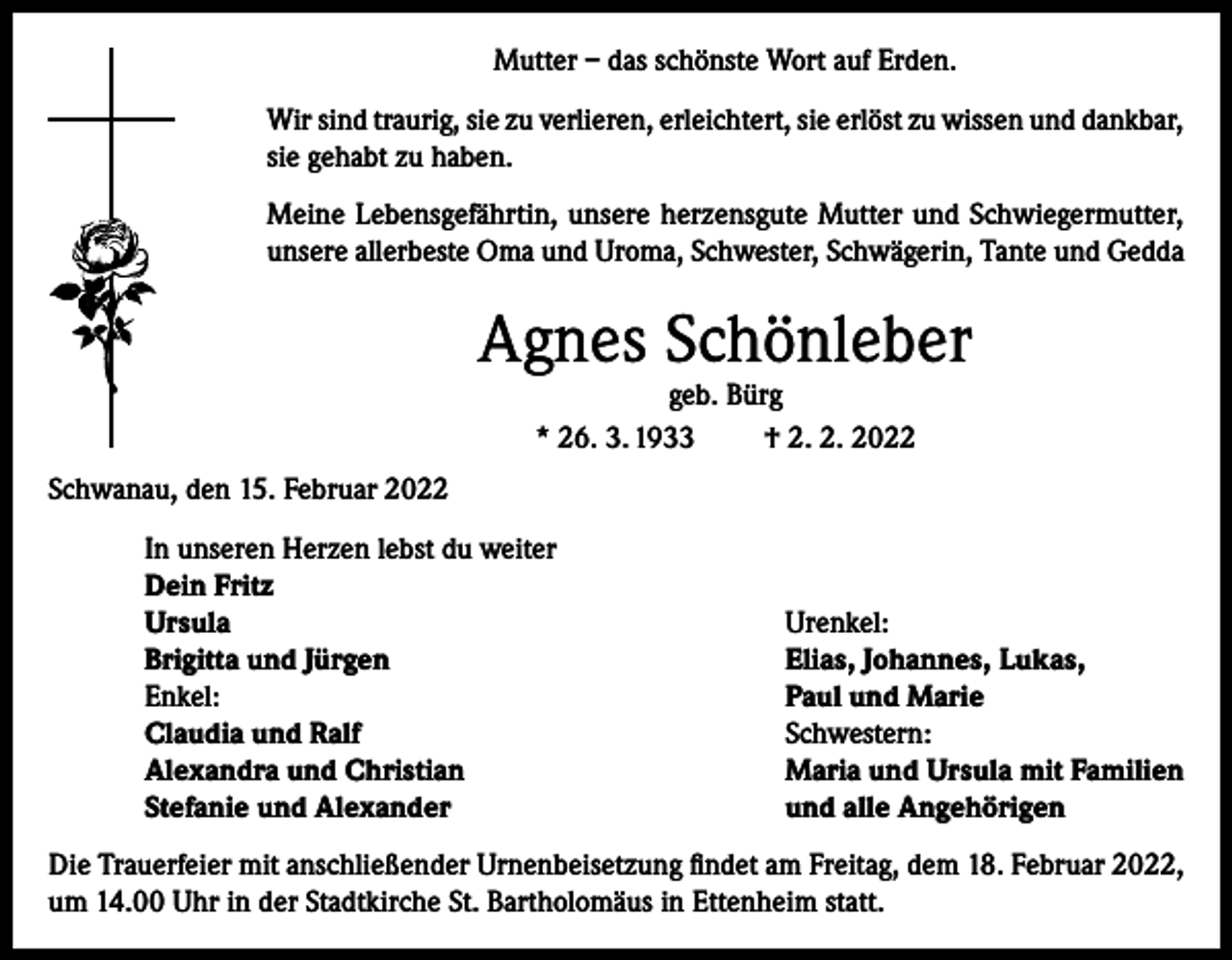 <p>Mutter – das schönste Wort auf Erden.<br />Wir sind traurig, sie zu verlieren, erleichtert, sie erlöst zu wissen und dankbar,<br />sie gehabt zu haben.<br />Meine Lebensgefährtin, unsere herzensgute Mutter und Schwiegermutter,<br />unsere allerbeste Oma und Uroma, Schwester, Schwägerin, Tante und Gedda</p><p>Agnes Schönleber<br />geb. Bürg<br />* 26. 3. 1933<br />† 2. 2. 2022</p><p>Schwanau, den 15. Februar 2022<br />In unseren Herzen lebst du weiter<br />Dein Fritz<br />Ursula<br />Brigitta und Jürgen<br />Enkel:<br />Claudia und Ralf<br />Alexandra und Christian<br />Stefanie und Alexander</p><p>Urenkel:<br />Elias, Johannes, Lukas,<br />Paul und Marie<br />Schwestern:<br />Maria und Ursula mit Familien<br />und alle Angehörigen</p><p>Die Trauerfeier mit anschließender Urnenbeisetzung findet am Freitag, dem 18. Februar 2022,<br />um 14.00 Uhr in der Stadtkirche St. Bartholomäus in Ettenheim statt.</p>