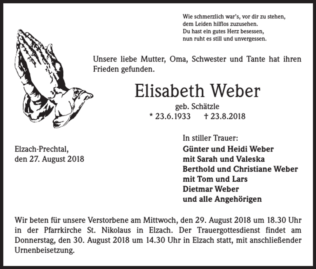 <p>Wie schmerzlich war’s, vor dir zu stehen,<br />dem Leiden hilflos zuzusehen.<br />Du hast ein gutes Herz besessen,<br />nun ruht es still und unvergessen.</p><p>Unsere liebe Mutter, Oma, Schwester und Tante hat ihren<br />Frieden gefunden.</p><p>Elisabeth Weber<br />geb. Schätzle<br />* 23.6.1933 † 23.8.2018</p><p>Elzach-Prechtal,<br />den 27. August 2018</p><p>In stiller Trauer:<br />Günter und Heidi Weber<br />mit Sarah und Valeska<br />Berthold und Christiane Weber<br />mit Tom und Lars<br />Dietmar Weber<br />und alle Angehörigen</p><p>Wir beten für unsere Verstorbene am Mittwoch, den 29. August 2018 um 18.30 Uhr<br />in der Pfarrkirche St. Nikolaus in Elzach. Der Trauergottesdienst findet am<br />Donnerstag, den 30. August 2018 um 14.30 Uhr in Elzach statt, mit anschließender<br />­Urnenbeisetzung.</p>