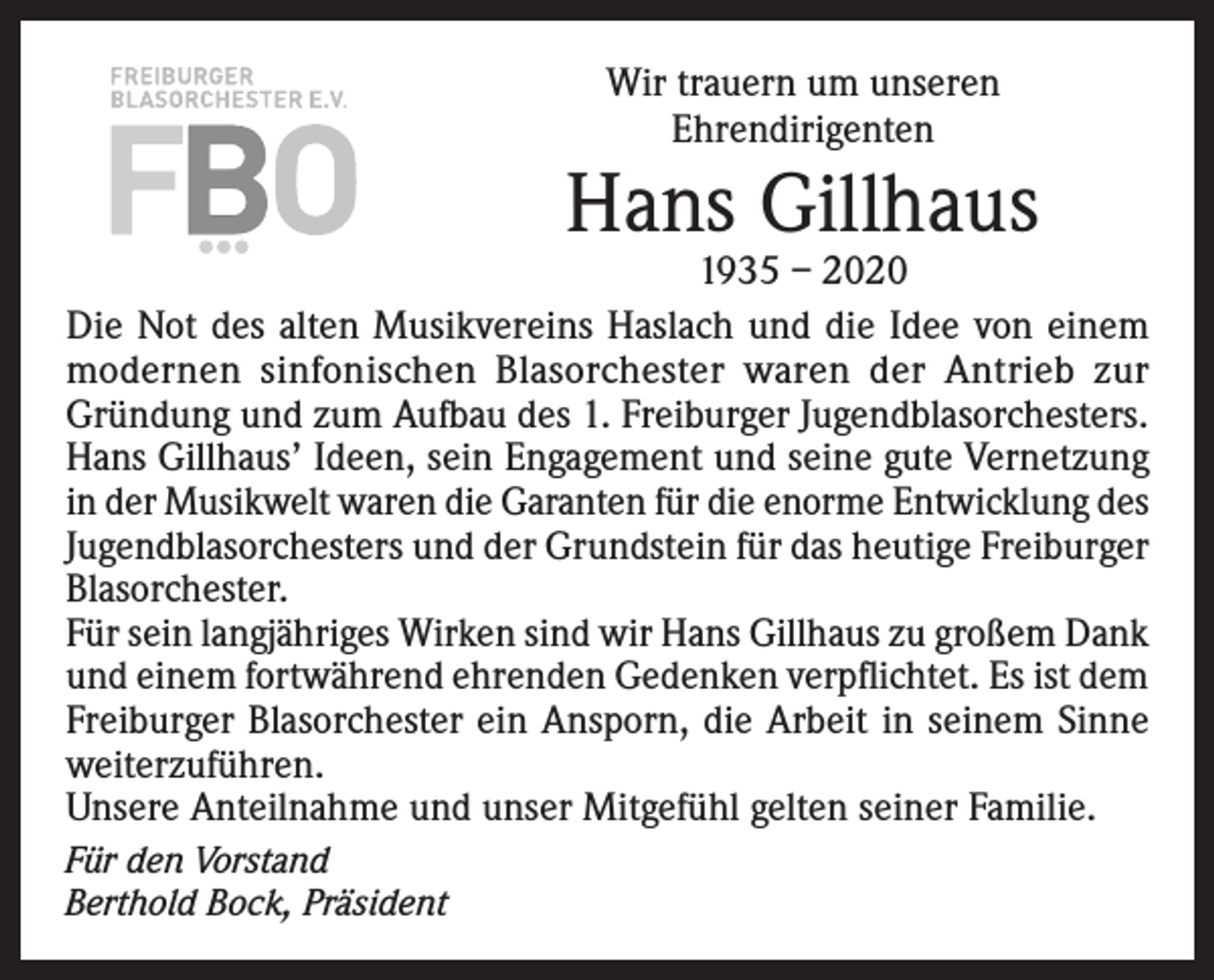 <p>Wir trauern um unseren<br />Ehrendirigenten</p><p>Hans Gillhaus</p><p>1935 – 2020<br />Die Not des alten Musikvereins Haslach und die Idee von einem<br />modernen sinfonischen Blasorchester waren der Antrieb zur<br />Gründung und zum Aufbau des 1. Freiburger Jugendblasorchesters.<br />Hans Gillhaus’ Ideen, sein Engagement und seine gute Vernetzung<br />in der Musikwelt waren die Garanten für die enorme Entwicklung des<br />Jugendblasorchesters und der Grundstein für das heutige ­Freiburger<br />Blasorchester.<br />Für sein langjähriges Wirken sind wir Hans Gillhaus zu großem Dank<br />und einem fortwährend ehrenden Gedenken verpflichtet. Es ist dem<br />Freiburger Blasorchester ein Ansporn, die Arbeit in seinem Sinne<br />weiterzuführen.<br />Unsere Anteilnahme und unser Mitgefühl gelten seiner Familie.<br />Für den Vorstand<br />Berthold Bock, Präsident</p>