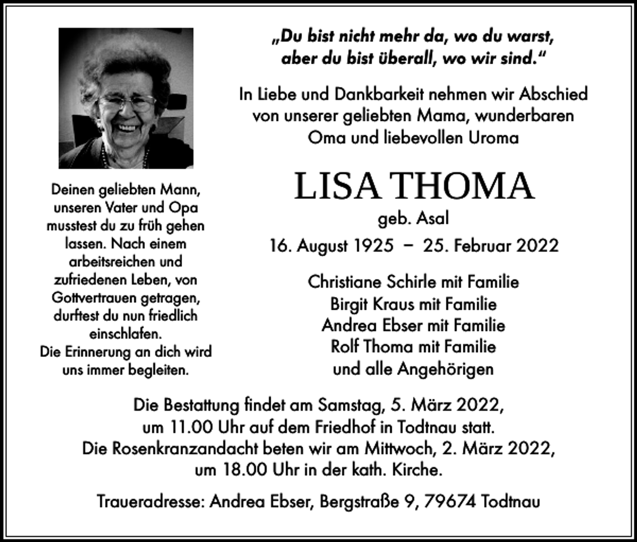 <p>„Du bist nicht mehr da, wo du warst,<br />aber du bist überall, wo wir sind.“<br />In Liebe und Dankbarkeit nehmen wir Abschied<br />von unserer geliebten Mama, wunderbaren<br />Oma und liebevollen Uroma<br />Deinen geliebten Mann,<br />unseren Vater und Opa<br />musstest du zu früh gehen<br />lassen. Nach einem<br />arbeitsreichen und<br />zufriedenen Leben, von<br />Gottvertrauen getragen,<br />durftest du nun friedlich<br />einschlafen.<br />Die Erinnerung an dich wird<br />uns immer begleiten.</p><p>LISA THOMA</p><p>geb. Asal<br />16. August 1925 – 25. Februar 2022<br />Christiane Schirle mit Familie<br />Birgit Kraus mit Familie<br />Andrea Ebser mit Familie<br />Rolf Thoma mit Familie<br />und alle Angehörigen</p><p>Die Bestattung findet am Samstag, 5. März 2022,<br />um 11.00 Uhr auf dem Friedhof in Todtnau statt.<br />Die Rosenkranzandacht beten wir am Mittwoch, 2. März 2022,<br />um 18.00 Uhr in der kath. Kirche.<br />Traueradresse: Andrea Ebser, Bergstraße 9, 79674 Todtnau</p>