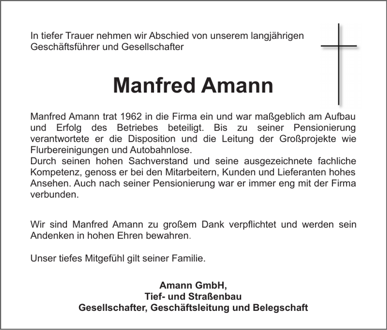 <p>In tiefer Trauer nehmen wir Abschied von unserem langjährigen<br />Geschäftsführer und Gesellschafter</p><p>Manfred Amann<br />Manfred Amann trat 1962 in die Firma ein und war maßgeblich am Aufbau<br />und Erfolg des Betriebes beteiligt. Bis zu seiner Pensionierung<br />verantwortete er die Disposition und die Leitung der Großprojekte wie<br />Flurbereinigungen und Autobahnlose.<br />Durch seinen hohen Sachverstand und seine ausgezeichnete fachliche<br />Kompetenz, genoss er bei den Mitarbeitern, Kunden und Lieferanten hohes<br />Ansehen. Auch nach seiner Pensionierung war er immer eng mit der Firma<br />verbunden.<br />Wir sind Manfred Amann zu großem Dank verpflichtet und werden sein<br />Andenken in hohen Ehren bewahren.<br />Unser tiefes Mitgefühl gilt seiner Familie.<br />Amann GmbH,<br />Tief- und Straßenbau<br />Gesellschafter, Geschäftsleitung und Belegschaft</p>