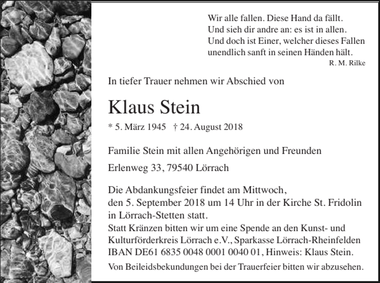 <p>Wir alle fallen. Diese Hand da fällt.<br />Und sieh dir andre an: es ist in allen.<br />Und doch ist Einer, welcher dieses Fallen<br />unendlich sanft in seinen Händen hält.<br />R. M. Rilke</p><p>In tiefer Trauer nehmen wir Abschied von</p><p>Klaus Stein<br />* 5. März 1945 † 24. August 2018</p><p>Familie Stein mit allen Angehörigen und Freunden<br />Erlenweg 33, 79540 Lörrach<br />Die Abdankungsfeier findet am Mittwoch,<br />den 5. September 2018 um 14 Uhr in der Kirche St. Fridolin<br />in Lörrach-Stetten statt.<br />Statt Kränzen bitten wir um eine Spende an den Kunst- und<br />Kulturförderkreis Lörrach e.V., Sparkasse Lörrach-Rheinfelden<br />IBAN DE61 6835 0048 0001 0041, Hinweis: Klaus Stein.<br />Von Beileidsbekundungen bei der Trauerfeier bitten wir abzusehen.</p>