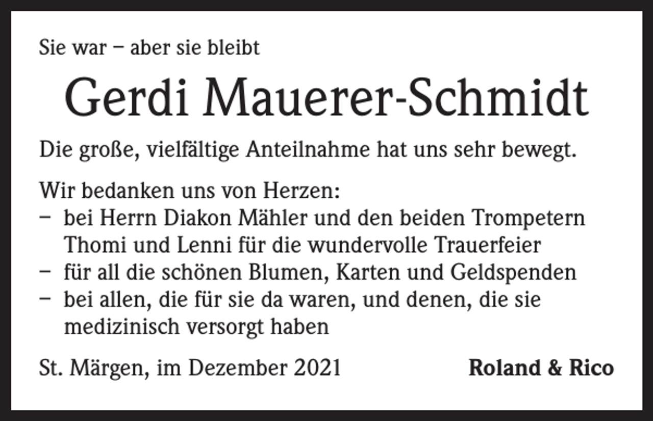 <p>Sie war – aber sie bleibt</p><p>Gerdi Mauerer-Schmidt<br />Die große, vielfältige Anteilnahme hat uns sehr bewegt.<br />Wir bedanken uns von Herzen:<br />– bei Herrn Diakon Mähler und den beiden Trompetern<br />Thomi und Lenni für die wundervolle Trauerfeier<br />– für all die schönen Blumen, Karten und Geldspenden<br />– bei allen, die für sie da waren, und denen, die sie<br />medizinisch versorgt haben<br />St. Märgen, im Dezember 2021</p><p>Roland &amp; Rico</p>