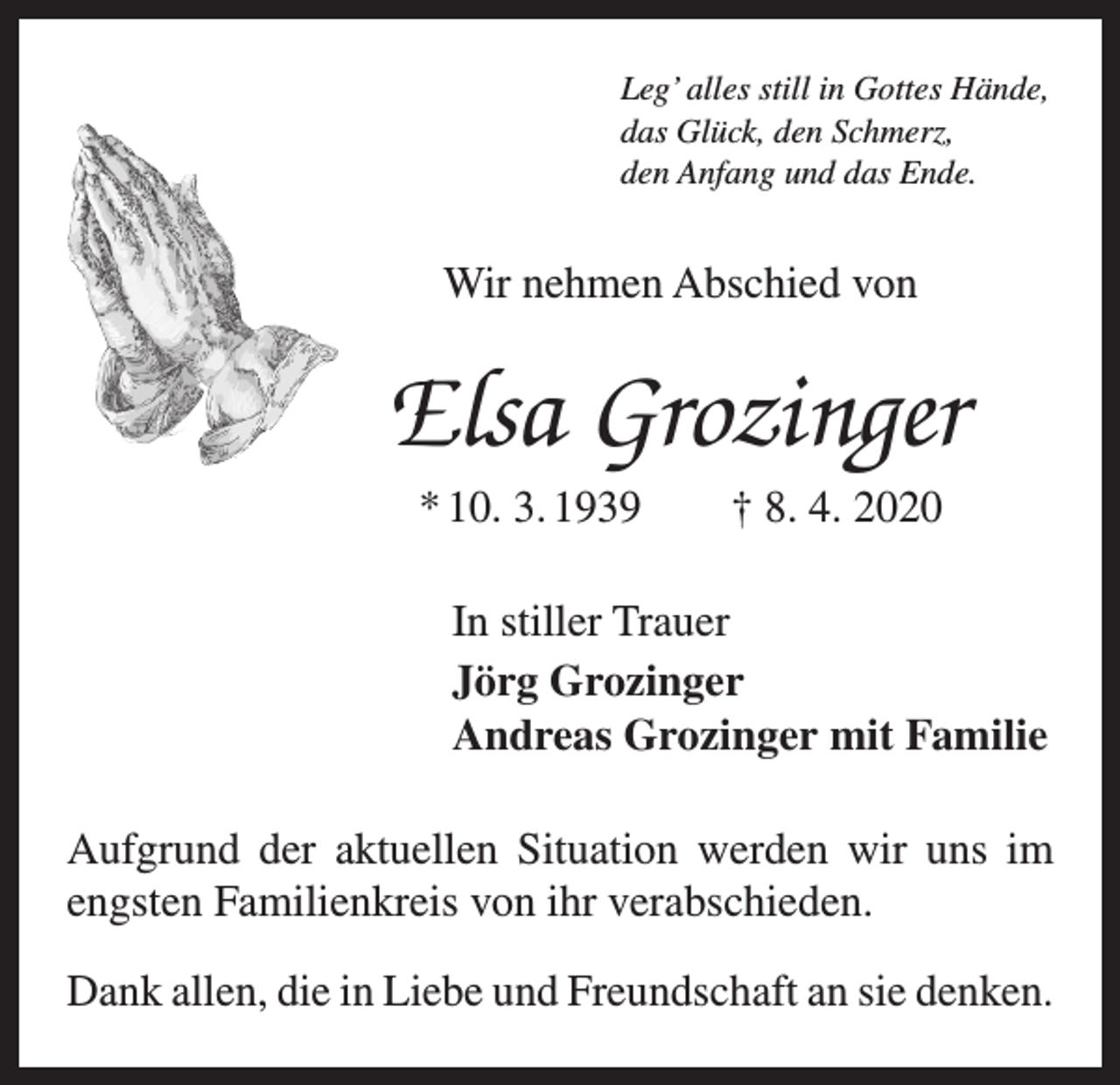 <p>Leg’ alles still in Gottes Hände,<br />das Glück, den Schmerz,<br />den Anfang und das Ende.</p><p>Wir nehmen Abschied von</p><p>Elsa Grozinger<br />* 10. 3. 1939 † 8. 4. 2020<br />In stiller Trauer<br />Jörg Grozinger<br />Andreas Grozinger mit Familie<br />Aufgrund der aktuellen Situation werden wir uns im<br />engsten Familienkreis von ihr verabschieden.<br />Dank allen, die in Liebe und Freundschaft an sie denken.</p>