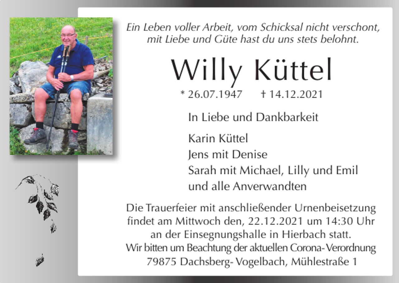 <p>hatvom<br />seine<br />Zeit nicht verschont,<br />Ein Leben vollerAlles<br />Arbeit,<br />Schicksal<br />mit Liebe und Güte hast du uns stets belohnt.</p><p>Wir nehmen Abschied von meinem Mann,<br />unserem Vater, Schwiegervater und Opa</p><p>Willy Küttel<br />Gotfried Mutter<br />* 26.07.1947</p><p>† 14.12.2021</p><p>In Liebe und Dankbarkeit</p><p>* 21.04.1927<br />Karin Küttel † 31.07.2021</p><p>Jens mit Denise</p><p>Anneliese, Bertram,<br />Jutta, Debora,<br />Noomi<br />Sarah mit Michael,<br />Lilly und<br />Emil<br />und alle Anverwandten</p><p>Das Requiem findet am Samstag, den 07.08.2021<br />um<br />Uhr inmit<br />deranschließender<br />Pfarrkirche St. Urnenbeisetzung<br />Georg &amp; Cyrill<br />Die10:30<br />Trauerfeier<br />infindet<br />Ibacham<br />statt.<br />Die<br />Beisetzung<br />erfolgt<br />Mittwoch den, 22.12.2021im<br />umAnschluss.<br />14:30 Uhr<br />Gustav freut sich über jedes Kerzchen, das in einer<br />an der Einsegnungshalle in Hierbach statt.<br />Kirche für ihn angezündet wird.<br />Wir bitten um Beachtung der aktuellen Corona- Verordnung<br />Schmiedebachstraße<br />17, 79875Mühlestraße<br />Dachsberg 1<br />79875 Dachsberg- Vogelbach,</p>