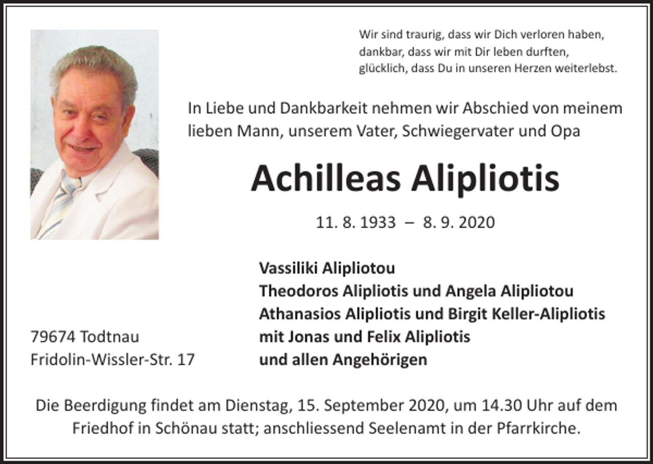<p>Wir sind traurig, dass wir Dich verloren haben,<br />dankbar, dass wir mit Dir leben durften,<br />glücklich, dass Du in unseren Herzen weiterlebst.</p><p>In Liebe und Dankbarkeit nehmen wir Abschied von meinem<br />lieben Mann, unserem Vater, Schwiegervater und Opa</p><p>Achilleas Alipliotis<br />11. 8. 1933 – 8. 9. 2020</p><p>79674 Todtnau<br />Fridolin-Wissler-Str. 17</p><p>Vassiliki Alipliotou<br />Theodoros Alipliotis und Angela Alipliotou<br />Athanasios Alipliotis und Birgit Keller-Alipliotis<br />mit Jonas und Felix Alipliotis<br />und allen Angehörigen</p><p>Die Beerdigung findet am Dienstag, 15. September 2020, um 14.30 Uhr auf dem<br />Friedhof in Schönau statt; anschliessend Seelenamt in der Pfarrkirche.</p>