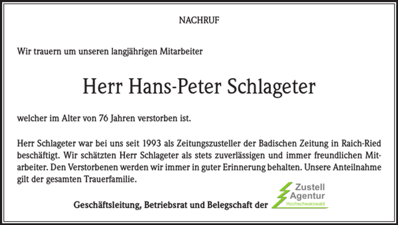 <p>NACHRUF<br />Wir trauern um unseren langjährigen Mitarbeiter</p><p>Herr Hans-Peter Schlageter<br />welcher im Alter von 76 Jahren verstorben ist.<br />Herr Schlageter war bei uns seit 1993 als Zeitungszusteller der Badischen Zeitung in Raich-Ried<br />beschäftigt. Wir schätzten Herr Schlageter als stets zuverlässigen und immer freundlichen Mitarbeiter. Den Verstorbenen werden wir immer in guter Erinnerung behalten. Unsere Anteilnahme<br />gilt der gesamten Trauerfamilie.<br />Geschäftsleitung, Betriebsrat und Belegschaft der</p><p>Zustell<br />Agentur</p><p>Hochschwarzwald</p>