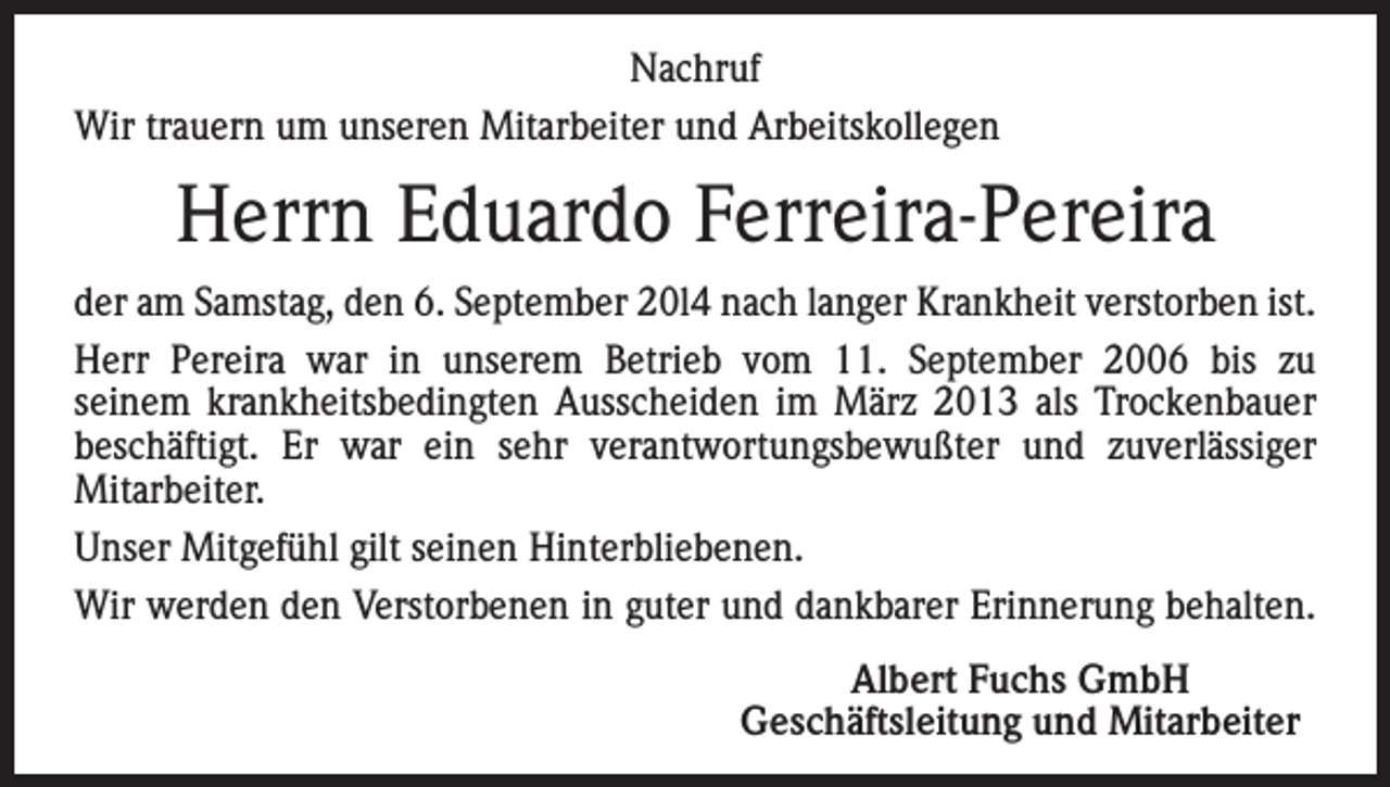 <p>Nachruf<br />Wir trauern um unseren Mitarbeiter und Arbeitskollegen</p><p>Herrn Eduardo Ferreira-Pereira<br />der am Samstag, den 6. September 20l4 nach langer Krankheit verstorben ist.<br />Herr Pereira war in unserem Betrieb vom 11. September 2006 bis zu<br />seinem krankheitsbedingten Ausscheiden im März 2013 als Trockenbauer<br />beschäftigt. Er war ein sehr verantwortungsbewußter und zuverlässiger<br />­Mitarbeiter.<br />Unser Mitgefühl gilt seinen Hinterbliebenen.<br />Wir werden den Verstorbenen in guter und dankbarer Erinnerung behalten.</p><p>Albert Fuchs GmbH<br />Geschäftsleitung und Mitarbeiter</p>