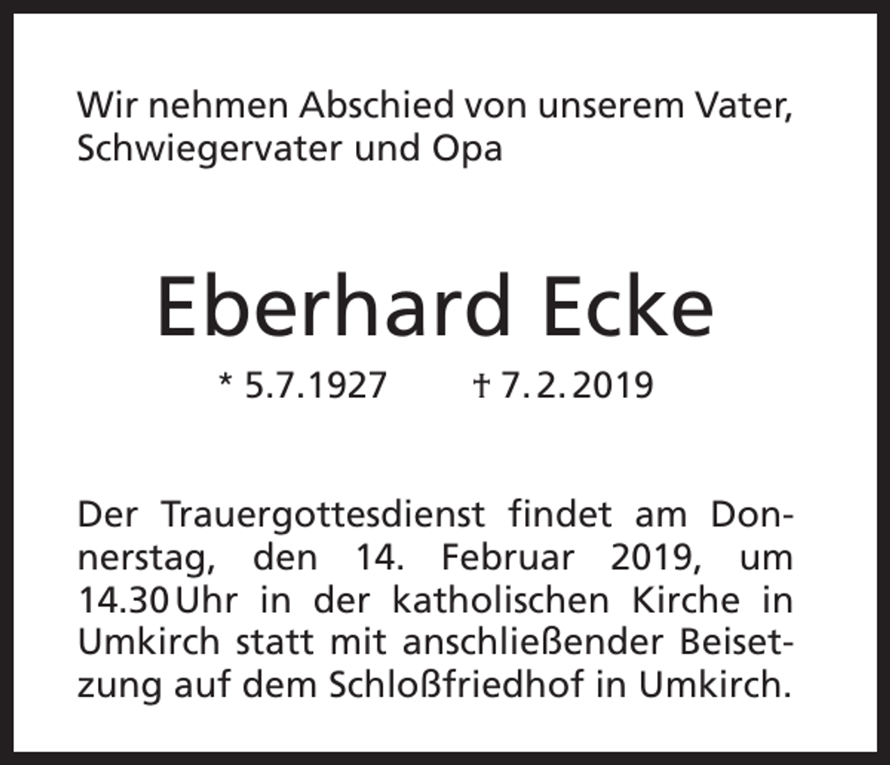 <p>Wir nehmen Abschied von unserem Vater,<br />Schwiegervater und Opa</p><p>Eberhard Ecke<br />* 5.7.1927</p><p>† 7. 2. 2019</p><p>Der Trauergottesdienst findet am Donnerstag, den 14. Februar 2019, um<br />14.30 Uhr in der katholischen Kirche in<br />Umkirch statt mit anschließender Beisetzung auf dem Schloßfriedhof in Umkirch.</p>