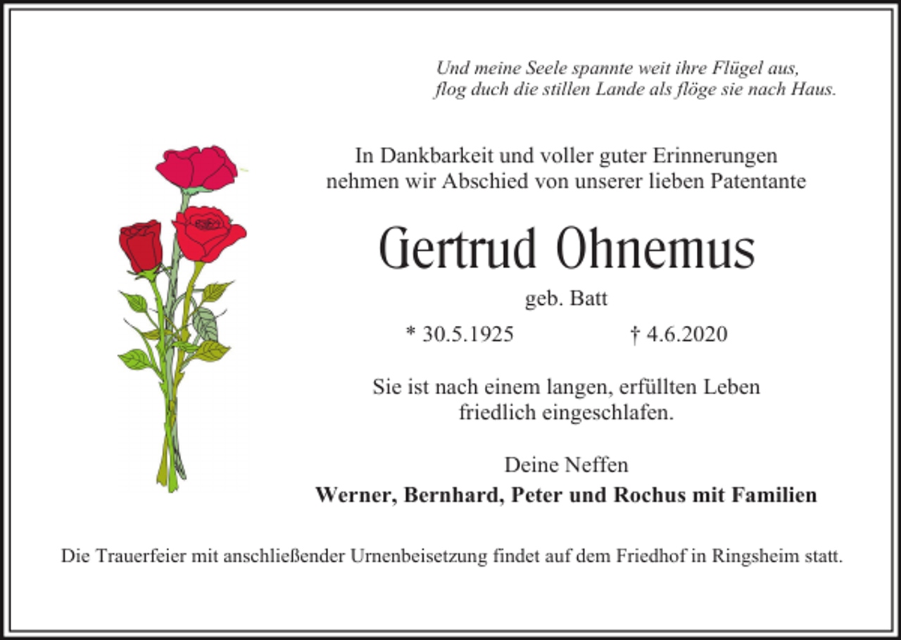 <p>Und meine Seele spannte weit ihre Flügel aus,<br />flog duch die stillen Lande als flöge sie nach Haus.</p><p>In Dankbarkeit und voller guter Erinnerungen<br />nehmen wir Abschied von unserer lieben Patentante</p><p>Gertrud Ohnemus<br />geb. Batt<br />* 30.5.1925</p><p>† 4.6.2020</p><p>Sie ist nach einem langen, erfüllten Leben<br />friedlich eingeschlafen.<br />Deine Neffen<br />Werner, Bernhard, Peter und Rochus mit Familien<br />Die Trauerfeier mit anschließender Urnenbeisetzung findet auf dem Friedhof in Ringsheim statt.</p>