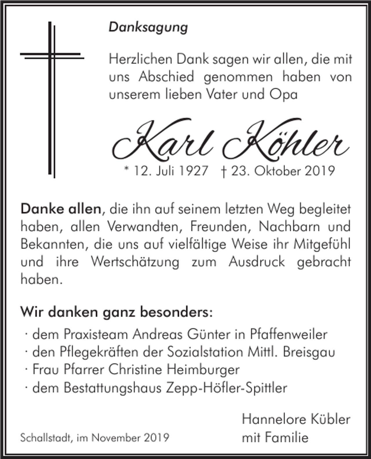 <p>Danksagung</p><p>Herzlichen Dank sagen wir allen, die mit<br />uns Abschied genommen haben von<br />unserem lieben Vater und Opa</p><p>Karl Köhler<br />* 12. Juli 1927 † 23. Oktober 2019</p><p>Danke allen, die ihn auf seinem letzten Weg begleitet<br />haben, allen Verwandten, Freunden, Nachbarn und<br />Bekannten, die uns auf vielfältige Weise ihr Mitgefühl<br />und ihre Wertschätzung zum Ausdruck gebracht<br />haben.<br />Wir danken ganz besonders:<br />· dem Praxisteam Andreas Günter in Pfaffenweiler<br />· den Pflegekräften der Sozialstation Mittl. Breisgau<br />· Frau Pfarrer Christine Heimburger<br />· dem Bestattungshaus Zepp-Höfler-Spittler</p><p>Schallstadt, im November 2019</p><p>Hannelore Kübler<br />mit Familie</p>