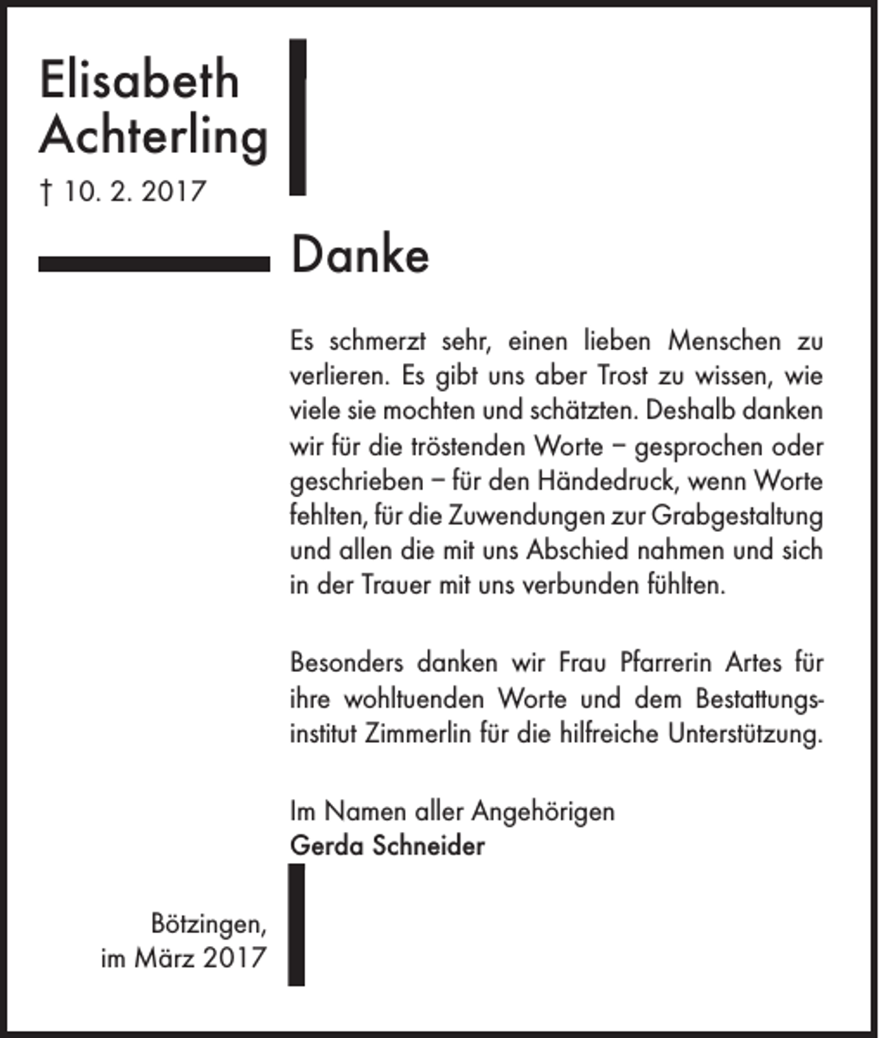 <p>Elisabeth<br />Achterling<br />† 10. 2. 2017</p><p>Danke<br />Es schmerzt sehr, einen lieben Menschen zu<br />verlieren. Es gibt uns aber Trost zu wissen, wie<br />viele sie mochten und schätzten. Deshalb danken<br />wir für die tröstenden Worte – gesprochen oder<br />geschrieben – für den Händedruck, wenn Worte<br />fehlten, für die Zuwendungen zur Grabgestaltung<br />und allen die mit uns Abschied ­nahmen und sich<br />in der Trauer mit uns ­verbunden fühlten.<br />Besonders danken wir Frau Pfarrerin Artes für<br />ihre wohltuenden Worte und dem Bestattungs­<br />institut Zimmerlin für die hilfreiche Unterstützung.<br />Im Namen aller Angehörigen<br />Gerda Schneider<br />Bötzingen,<br />im März 2017</p>