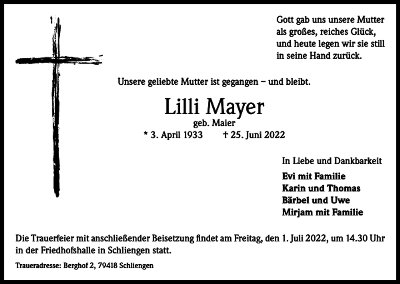 <p>Gott gab uns unsere Mutter<br />als großes, reiches Glück,<br />und heute legen wir sie still<br />in seine Hand zurück.<br />Unsere geliebte Mutter ist gegangen – und bleibt.</p><p>Lilli Mayer</p><p>geb. Maier<br />* 3. April 1933 † 25. Juni 2022<br />In Liebe und Dankbarkeit<br />Evi mit Familie<br />Karin und Thomas<br />Bärbel und Uwe<br />Mirjam mit Familie<br />Die Trauerfeier mit anschließender Beisetzung findet am Freitag, den 1. Juli 2022, um 14.30 Uhr<br />in der Friedhofshalle in Schliengen statt.<br />Traueradresse: Berghof 2, 79418 Schliengen</p>