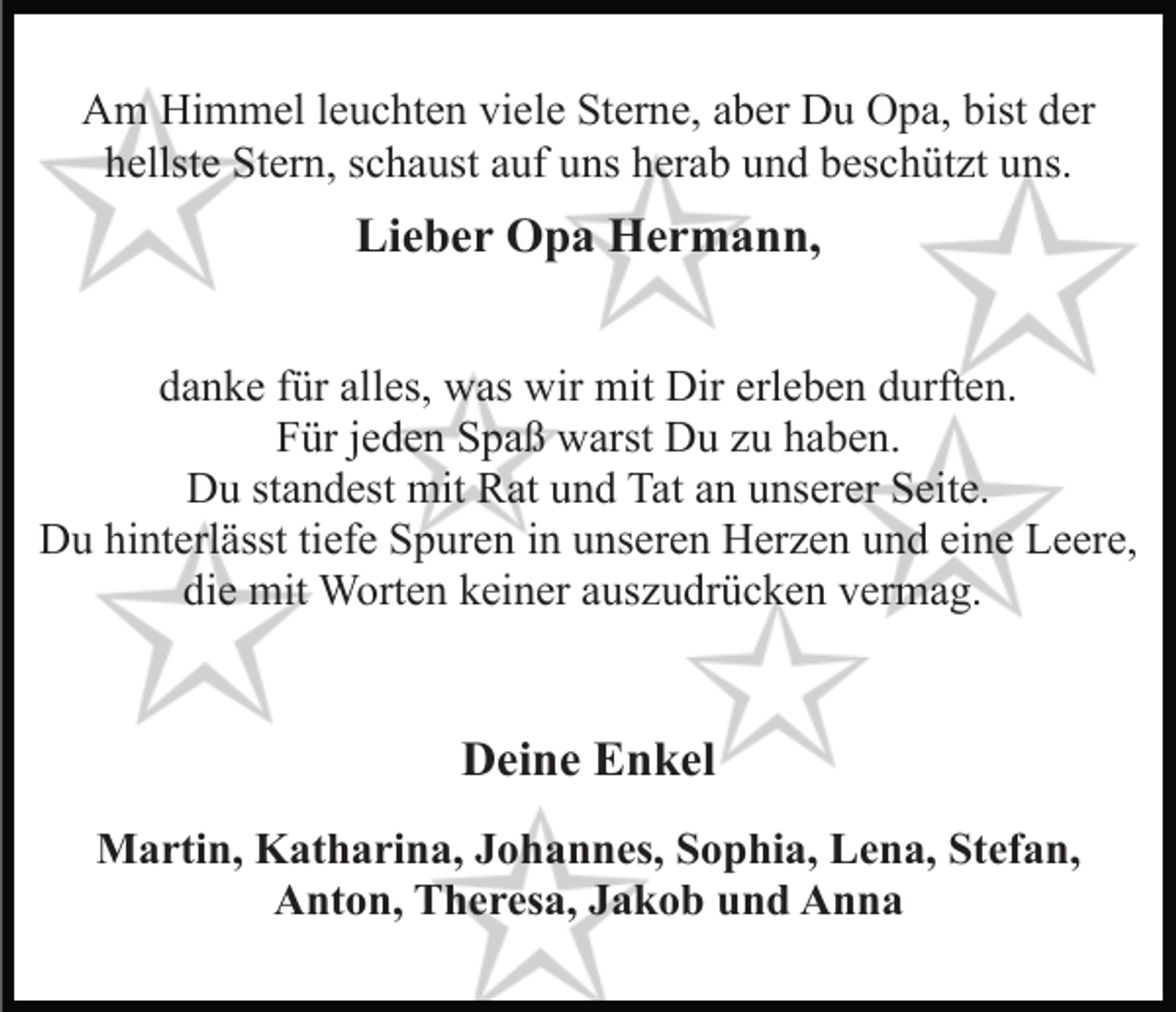 <p>Am Himmel leuchten viele Sterne, aber Du Opa, bist der<br />hellste Stern, schaust auf uns herab und beschützt uns.</p><p>Lieber Opa Hermann,<br />danke für alles, was wir mit Dir erleben durften.<br />Für jeden Spaß warst Du zu haben.<br />Du standest mit Rat und Tat an unserer Seite.<br />Du hinterlässt tiefe Spuren in unseren Herzen und eine Leere,<br />die mit Worten keiner auszudrücken vermag.</p><p>Deine Enkel<br />Martin, Katharina, Johannes, Sophia, Lena, Stefan,<br />Anton, Theresa, Jakob und Anna</p>