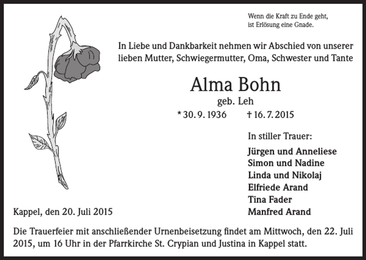 <p>Wenn die Kraft zu Ende geht,<br />ist Erlösung eine Gnade.</p><p>In Liebe und Dankbarkeit nehmen wir Abschied von unserer<br />lieben Mutter, Schwiegermutter, Oma, Schwester und Tante</p><p>Alma Bohn<br />geb. Leh</p><p>* 30. 9. 1936</p><p>Kappel, den 20. Juli 2015</p><p>† 16. 7. 2015<br />In stiller Trauer:<br />Jürgen und Anneliese<br />Simon und Nadine<br />Linda und Nikolaj<br />Elfriede Arand<br />Tina Fader<br />Manfred Arand</p><p>Die Trauerfeier mit anschließender Urnenbeisetzung findet am Mittwoch, den 22. Juli<br />2015, um 16 Uhr in der Pfarrkirche St. Crypian und Justina in Kappel statt.</p>