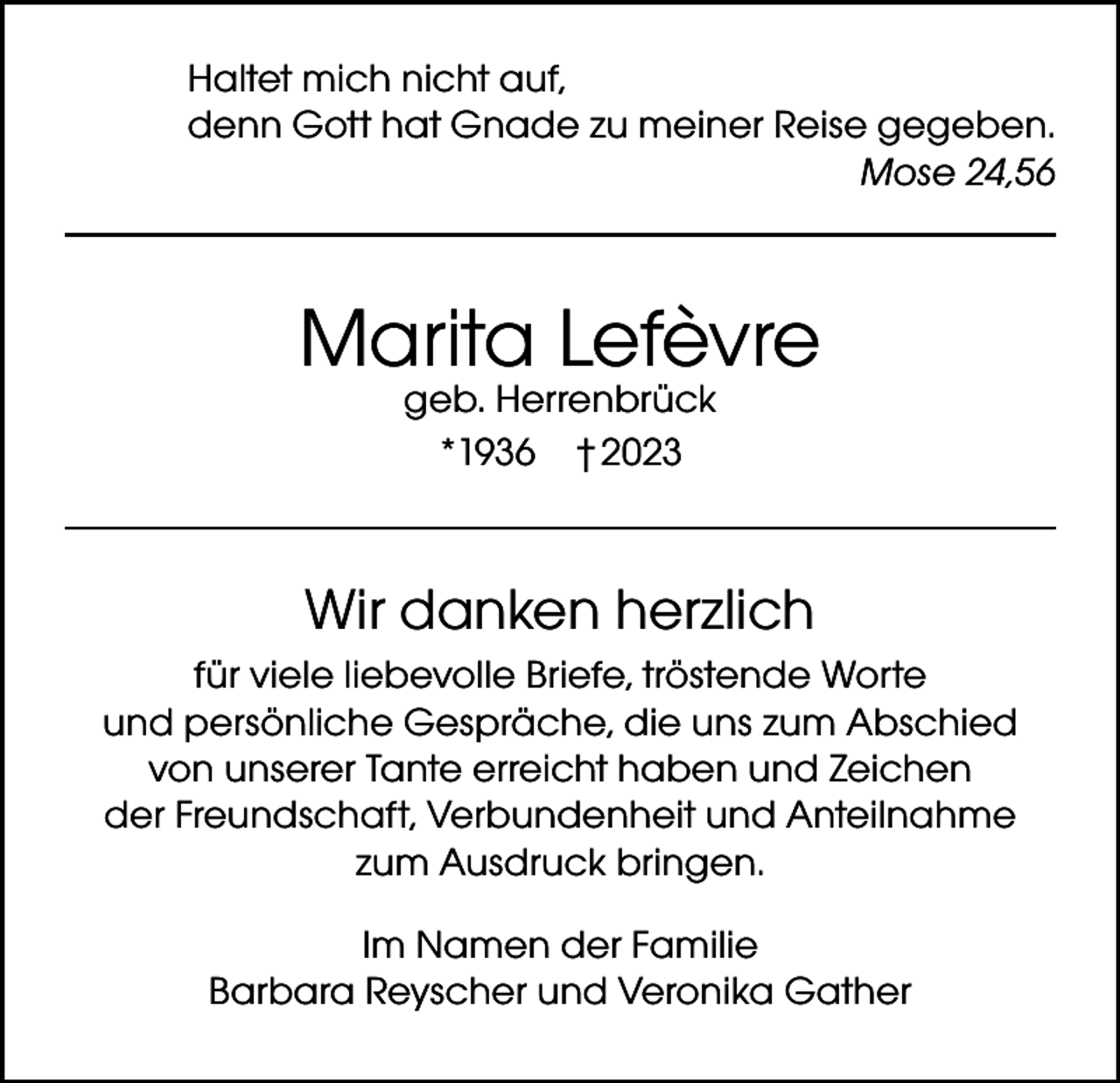 <p>Haltet mich nicht auf,<br />denn Gott hat Gnade zu meiner Reise gegeben.<br />Mose 24,56</p><p>Marita Lefèvre<br />geb. Herrenbrück<br />*1936 † 2023</p><p>Wir danken herzlich<br />für viele liebevolle Briefe, tröstende Worte<br />und persönliche Gespräche, die uns zum Abschied<br />von unserer Tante erreicht haben und Zeichen<br />der Freundschaft, Verbundenheit und Anteilnahme<br />zum Ausdruck bringen.<br />Im Namen der Familie<br />Barbara Reyscher und Veronika Gather</p>
