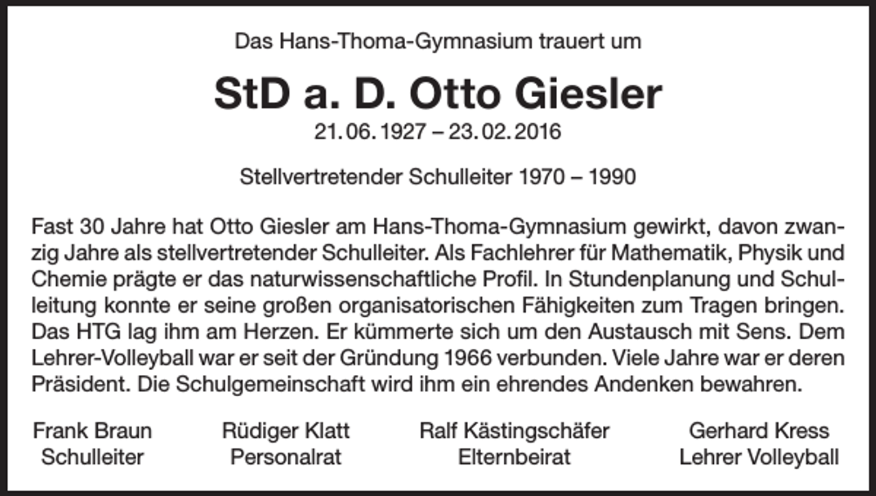 <p>Das Hans-Thoma-Gymnasium trauert um</p><p>StD a. D. Otto Giesler<br />21. 06. 1927 – 23. 02. 2016</p><p>Stellvertretender Schulleiter 1970 – 1990<br />Fast 30 Jahre hat Otto Giesler am Hans-Thoma-Gymnasium gewirkt, davon zwanzig Jahre als stellvertretender Schulleiter. Als Fachlehrer für Mathematik, Physik und<br />Chemie prägte er das naturwissenschaftliche Profil. In Stundenplanung und Schulleitung konnte er seine großen organisatorischen Fähigkeiten zum Tragen bringen.<br />Das HTG lag ihm am Herzen. Er kümmerte sich um den Austausch mit Sens. Dem<br />Lehrer-Volleyball war er seit der Gründung 1966 verbunden. Viele Jahre war er ­deren<br />Präsident. Die Schulgemeinschaft wird ihm ein ehrendes Andenken bewahren.<br />Frank Braun<br />Schulleiter</p><p>Rüdiger Klatt<br />Personalrat</p><p>Ralf Kästingschäfer<br />Elternbeirat</p><p>Gerhard Kress<br />Lehrer Volleyball</p>