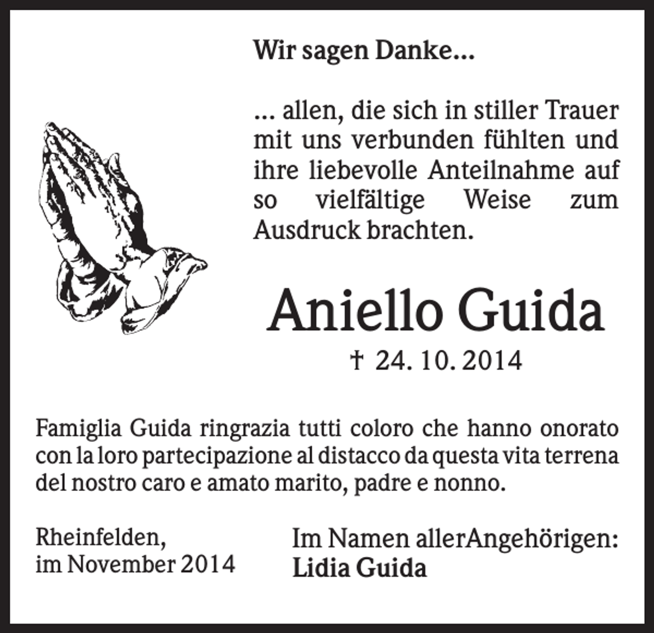 <p>Wir sagen Danke...<br />... allen, die sich in stiller Trauer<br />mit uns verbunden fühlten und<br />ihre liebevolle Anteilnahme auf<br />so vielfältige Weise zum<br />Ausdruck brachten.</p><p>Aniello Guida<br />† 24. 10. 2014<br />Famiglia Guida ringrazia tutti coloro che hanno onorato<br />con la loro partecipazione al distacco da questa vita terrena<br />del nostro caro e amato marito, padre e nonno.<br />Rheinfelden,<br />im November 2014</p><p>Im Namen allerAngehörigen:<br />Lidia Guida</p>
