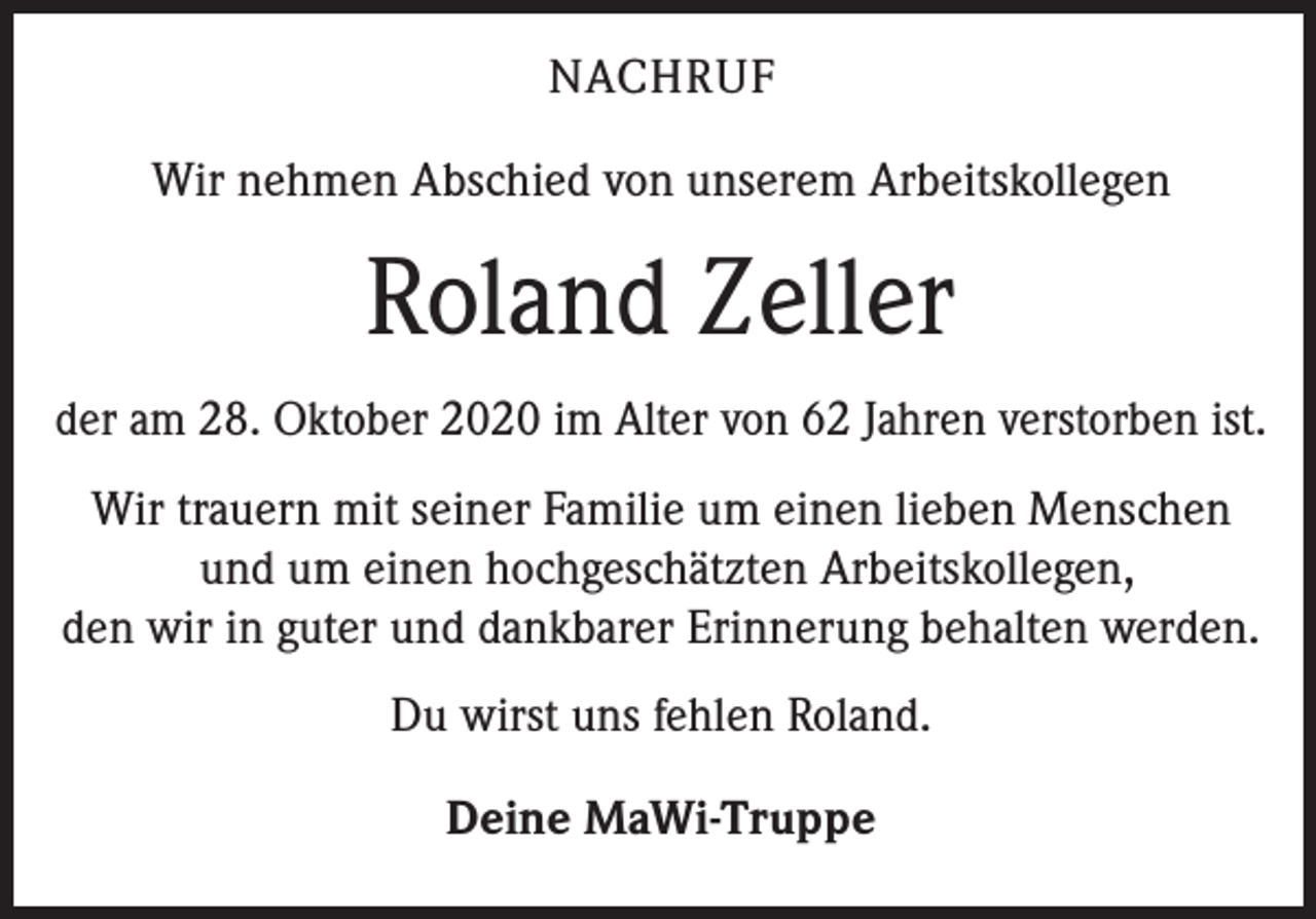 <p>NACHRUF<br />Wir nehmen Abschied von unserem Arbeitskollegen</p><p>Roland Zeller<br />der am 28. Oktober 2020 im Alter von 62 Jahren verstorben ist.<br />Wir trauern mit seiner Familie um einen lieben Menschen<br />und um einen hochgeschätzten Arbeitskollegen,<br />den wir in guter und dankbarer Erinnerung behalten werden.<br />Du wirst uns fehlen Roland.<br />Deine MaWi-Truppe</p>