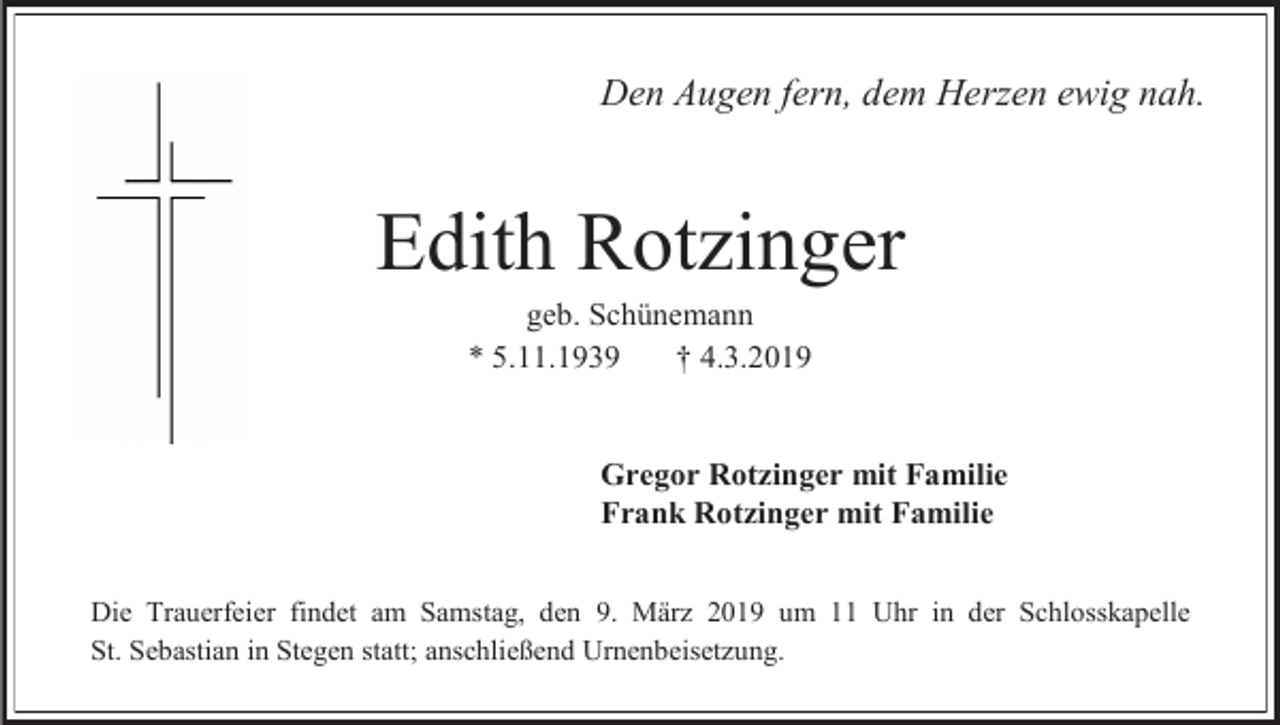 <p>Den Augen fern, dem Herzen ewig nah.</p><p>Edith Rotzinger<br />geb. Schünemann<br />* 5.11.1939<br />† 4.3.2019</p><p>Gregor Rotzinger mit Familie<br />Frank Rotzinger mit Familie<br />Die Trauerfeier findet am Samstag, den 9. März 2019 um 11 Uhr in der Schlosskapelle<br />St. Sebastian in Stegen statt; anschließend Urnenbeisetzung.</p>