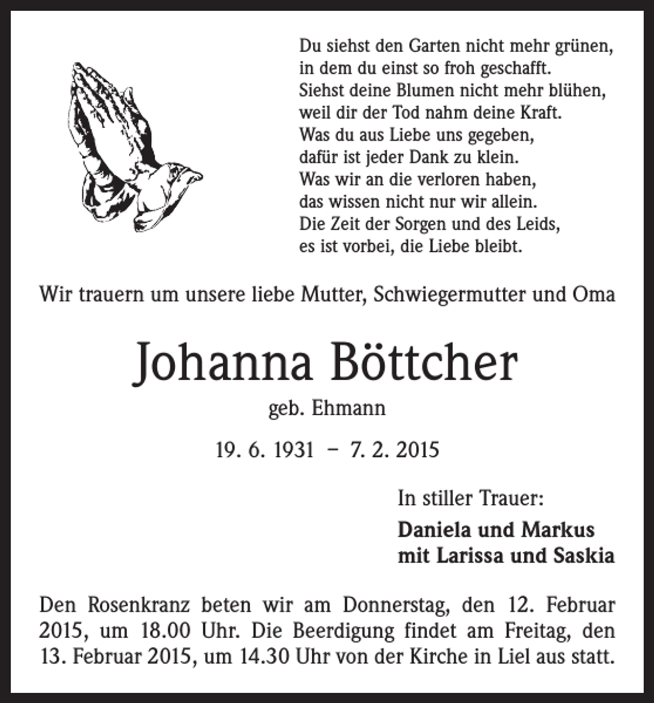 <p>Du siehst den Garten nicht mehr grünen,<br />in dem du einst so froh geschafft.<br />Siehst deine Blumen nicht mehr blühen,<br />weil dir der Tod nahm deine Kraft.<br />Was du aus Liebe uns gegeben,<br />dafür ist jeder Dank zu klein.<br />Was wir an die verloren haben,<br />das wissen nicht nur wir allein.<br />Die Zeit der Sorgen und des Leids,<br />es ist vorbei, die Liebe bleibt.</p><p>Wir trauern um unsere liebe Mutter, Schwiegermutter und Oma</p><p>Johanna Böttcher<br />geb. Ehmann</p><p>19. 6. 1931 – 7. 2. 2015<br />In stiller Trauer:<br />Daniela und Markus<br />mit Larissa und Saskia<br />Den Rosenkranz beten wir am Donnerstag, den 12. Februar<br />2015, um 18.00 Uhr. Die Beerdigung findet am Freitag, den<br />13. Februar 2015, um 14.30 Uhr von der Kirche in Liel aus statt.</p>