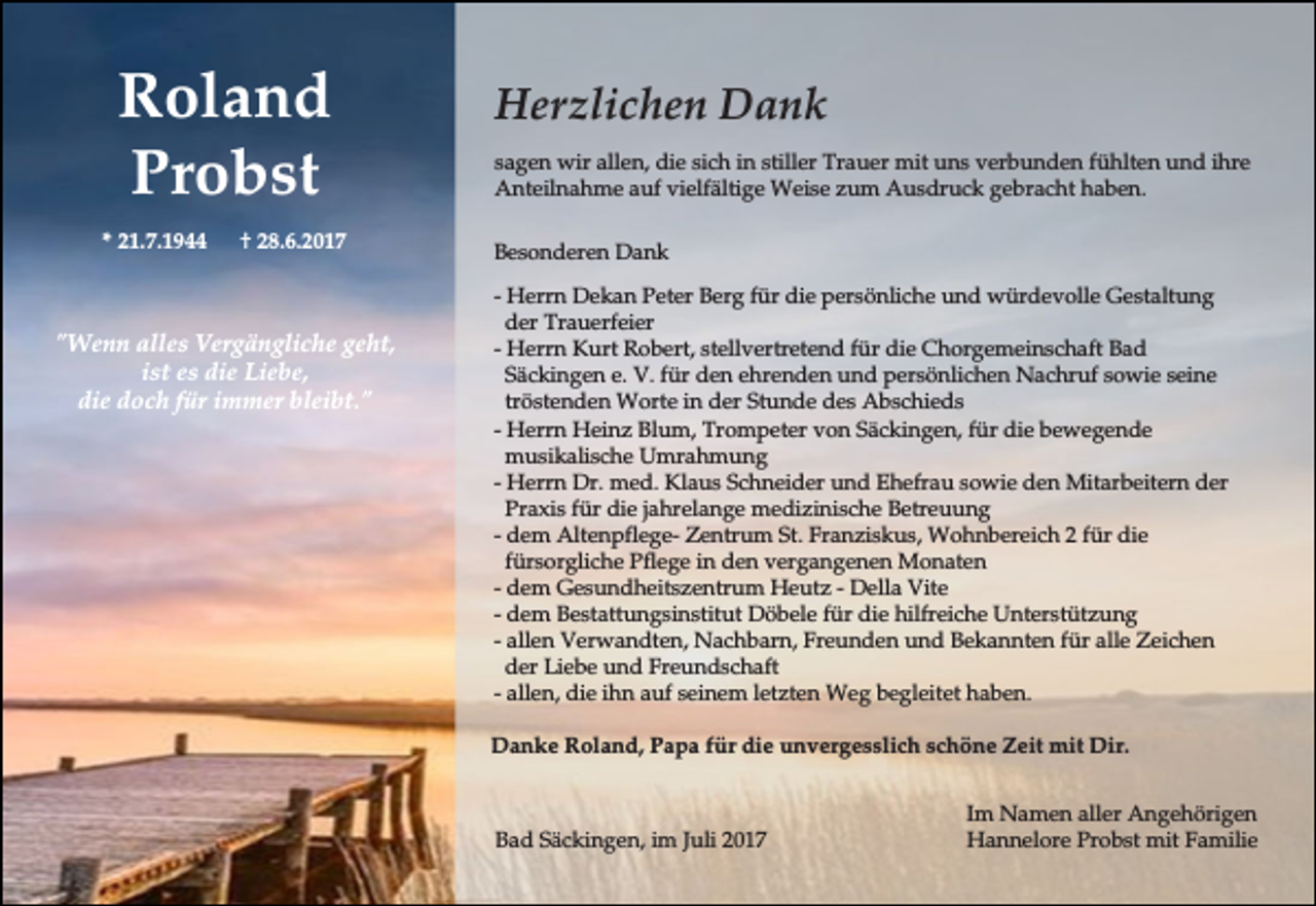 <p>Roland<br />Probst<br />* 21.7.1944</p><p>† 28.6.2017</p><p>"Wenn alles Vergängliche geht,<br />ist es die Liebe,<br />die doch für immer bleibt."</p><p>Herzlichen Dank<br />sagen wir allen, die sich in stiller Trauer mit uns verbunden fühlten und ihre<br />Anteilnahme auf vielfältige Weise zum Ausdruck gebracht haben.<br />Besonderen Dank<br />- Herrn Dekan Peter Berg für die persönliche und würdevolle Gestaltung<br />der Trauerfeier<br />- Herrn Kurt Robert, stellvertretend für die Chorgemeinschaft Bad<br />Säckingen e. V. für den ehrenden und persönlichen Nachruf sowie seine<br />tröstenden Worte in der Stunde des Abschieds<br />- Herrn Heinz Blum, Trompeter von Säckingen, für die bewegende<br />musikalische Umrahmung<br />- Herrn Dr. med. Klaus Schneider und Ehefrau sowie den Mitarbeitern der<br />Praxis für die jahrelange medizinische Betreuung<br />- dem Altenpflege- Zentrum St. Franziskus, Wohnbereich 2 für die<br />fürsorgliche Pflege in den vergangenen Monaten<br />- dem Gesundheitszentrum Heutz - Della Vite<br />- dem Bestattungsinstitut Döbele für die hilfreiche Unterstützung<br />- allen Verwandten, Nachbarn, Freunden und Bekannten für alle Zeichen<br />der Liebe und Freundschaft<br />- allen, die ihn auf seinem letzten Weg begleitet haben.<br />Danke Roland, Papa für die unvergesslich schöne Zeit mit Dir.</p><p>Bad Säckingen, im Juli 2017</p><p>Im Namen aller Angehörigen<br />Hannelore Probst mit Familie</p>