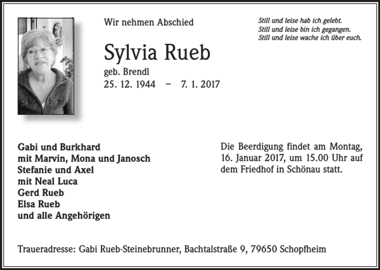 <p>Wir nehmen Abschied</p><p>Sylvia Rueb</p><p>Still und leise hab ich gelebt.<br />Still und leise bin ich gegangen.<br />Still und leise wache ich über euch.</p><p>geb. Brendl<br />25. 12. 1944 – 7. 1. 2017</p><p>Gabi und Burkhard<br />mit Marvin, Mona und Janosch<br />Stefanie und Axel<br />mit Neal Luca<br />Gerd Rueb<br />Elsa Rueb<br />und alle Angehörigen</p><p>Die Beerdigung findet am Montag,<br />16. Januar 2017, um 15.00 Uhr auf<br />dem Friedhof in Schönau statt.</p><p>Traueradresse: Gabi Rueb-Steinebrunner, Bachtalstraße 9, 79650 Schopfheim</p>