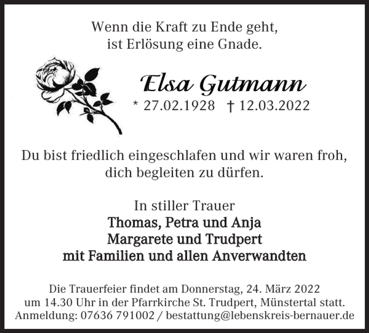 <p>Wenn die Kraft zu Ende geht,<br />ist Erlösung eine Gnade.</p><p>* 27.02.1928 † 12.03.2022</p><p>Du bist friedlich eingeschlafen und wir waren froh,<br />dich begleiten zu dürfen.<br />In stiller Trauer<br />Thomas, Petra und Anja<br />Margarete und Trudpert<br />mit Familien und allen Anverwandten<br />Die Trauerfeier findet am Donnerstag, 24. März 2022<br />um 14.30 Uhr in der Pfarrkirche St. Trudpert, Münstertal statt.<br />Anmeldung: 07636 791002 / bestattung@lebenskreis-bernauer.de</p>