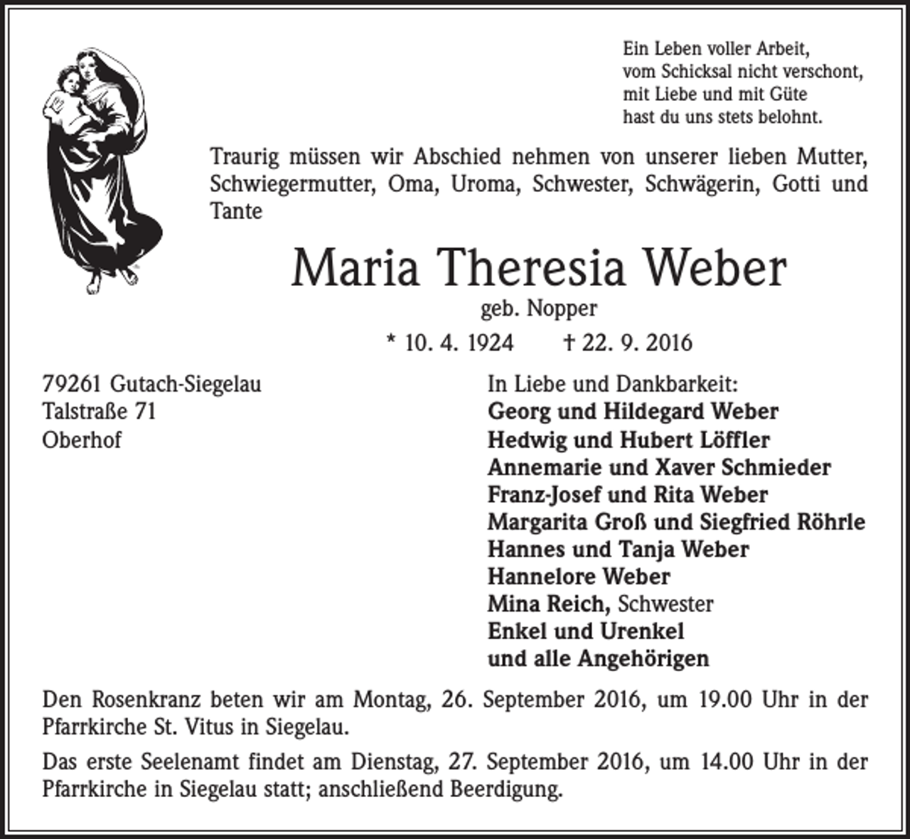 <p>Ein Leben voller Arbeit,<br />vom Schicksal nicht verschont,<br />mit Liebe und mit Güte<br />hast du uns stets belohnt.</p><p>Traurig müssen wir Abschied nehmen von unserer lieben Mutter,<br />­Schwiegermutter, Oma, Uroma, Schwester, Schwägerin, Gotti und<br />Tante</p><p>Maria Theresia Weber<br />geb. Nopper<br />* 10. 4. 1924 † 22. 9. 2016</p><p>79261 Gutach-Siegelau<br />Talstraße 71<br />Oberhof</p><p>In Liebe und Dankbarkeit:<br />Georg und Hildegard Weber<br />Hedwig und Hubert Löffler<br />Annemarie und Xaver Schmieder<br />Franz-Josef und Rita Weber<br />Margarita Groß und Siegfried Röhrle<br />Hannes und Tanja Weber<br />Hannelore Weber<br />Mina Reich, Schwester<br />Enkel und Urenkel<br />und alle Angehörigen</p><p>Den Rosenkranz beten wir am Montag, 26. September 2016, um 19.00 Uhr in der<br />Pfarrkirche St. Vitus in Siegelau.<br />Das erste Seelenamt findet am Dienstag, 27. September 2016, um 14.00 Uhr in der<br />Pfarrkirche in Siegelau statt; anschließend Beerdigung.</p>