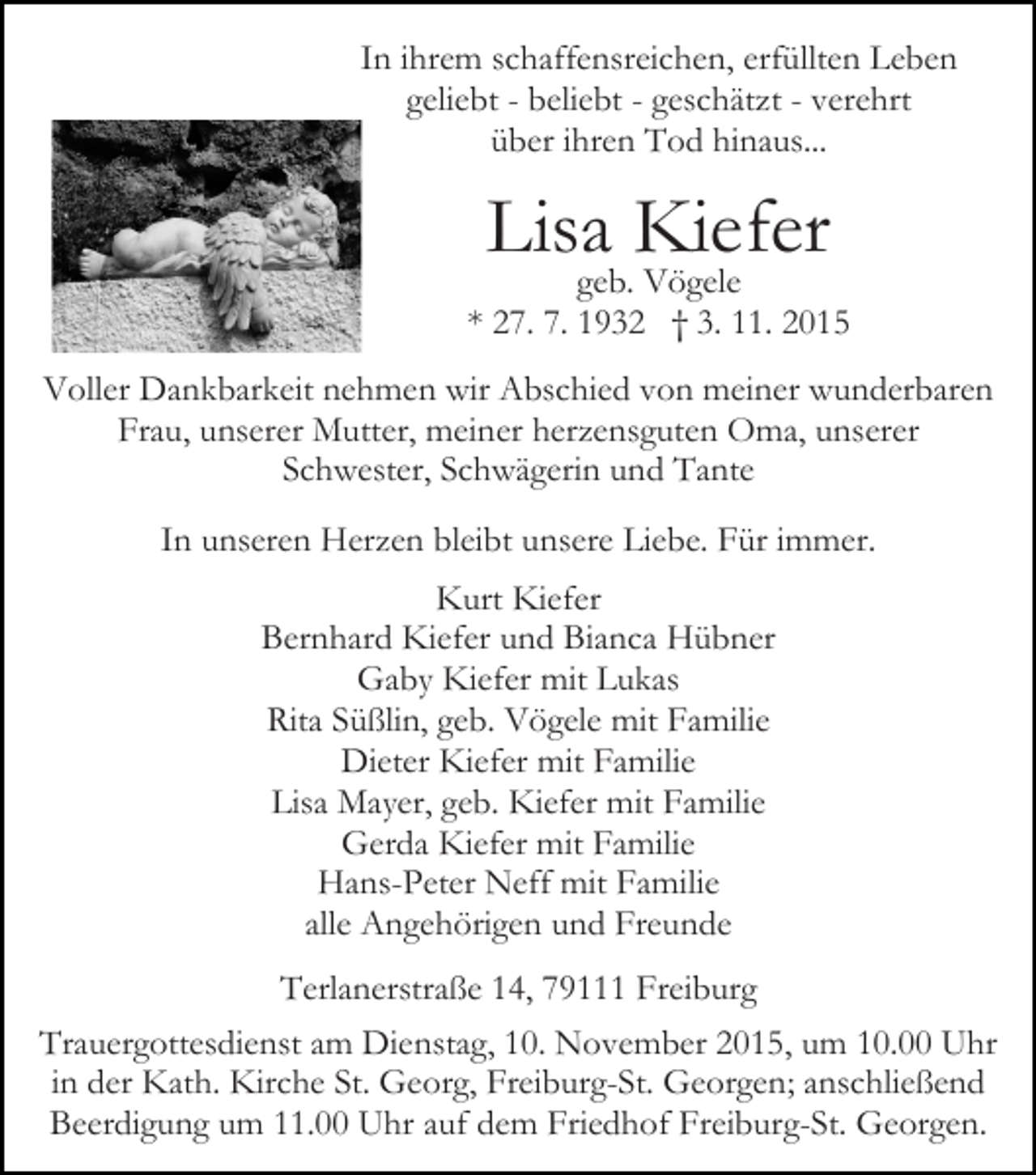 <p>In ihrem schaffensreichen, erfüllten Leben<br />geliebt - beliebt - geschätzt - verehrt<br />über ihren Tod hinaus...</p><p>Bild einfügen</p><p>Lisa Kiefer</p><p>geb. Vögele<br />* 27. 7. 1932 † 3. 11. 2015</p><p>Voller Dankbarkeit nehmen wir Abschied von meiner wunderbaren<br />Frau, unserer Mutter, meiner herzensguten Oma, unserer<br />Schwester, Schwägerin und Tante<br />In unseren Herzen bleibt unsere Liebe. Für immer.<br />Kurt Kiefer<br />Bernhard Kiefer und Bianca Hübner<br />Gaby Kiefer mit Lukas<br />Rita Süßlin, geb. Vögele mit Familie<br />Dieter Kiefer mit Familie<br />Lisa Mayer, geb. Kiefer mit Familie<br />Gerda Kiefer mit Familie<br />Hans-Peter Neff mit Familie<br />alle Angehörigen und Freunde<br />Terlanerstraße 14, 79111 Freiburg<br />Trauergottesdienst am Dienstag, 10. November 2015, um 10.00 Uhr<br />in der Kath. Kirche St. Georg, Freiburg-St. Georgen; anschließend<br />Beerdigung um 11.00 Uhr auf dem Friedhof Freiburg-St. Georgen.</p>