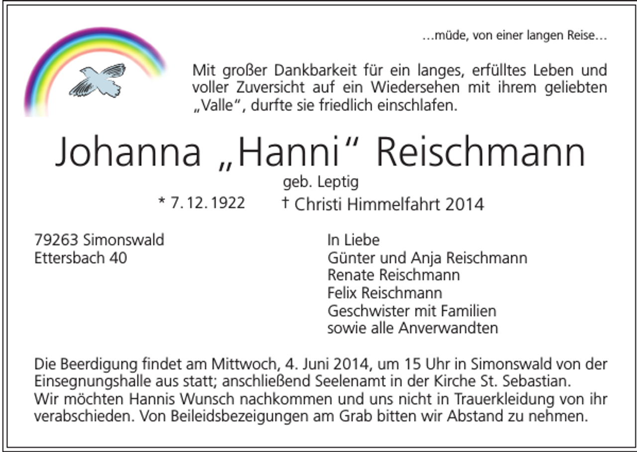 <p>…müde, von einer langen Reise…</p><p>Mit großer Dankbarkeit für ein langes, erfülltes Leben und<br />voller Zuversicht auf ein Wiedersehen mit ihrem geliebten<br />„Valle“, durfte sie friedlich einschlafen.</p><p>Johanna „Hanni“ Reischmann<br />* 7. 12. 1922</p><p>geb. Leptig<br />† Christi Himmelfahrt 2014</p><p>79263 Simonswald<br />In Liebe<br />Ettersbach 40 Günter und Anja Reischmann<br />Renate Reischmann<br />Felix Reischmann<br />Geschwister mit Familien<br />sowie alle Anverwandten<br />Die Beerdigung findet am Mittwoch, 4. Juni 2014, um 15 Uhr in Simonswald von der<br />Einsegnungshalle aus statt; anschließend Seelenamt in der Kirche St. Sebastian.<br />Wir möchten Hannis Wunsch nachkommen und uns nicht in Trauerkleidung von ihr<br />verabschieden. Von Beileidsbezeigungen am Grab bitten wir Abstand zu nehmen.</p>