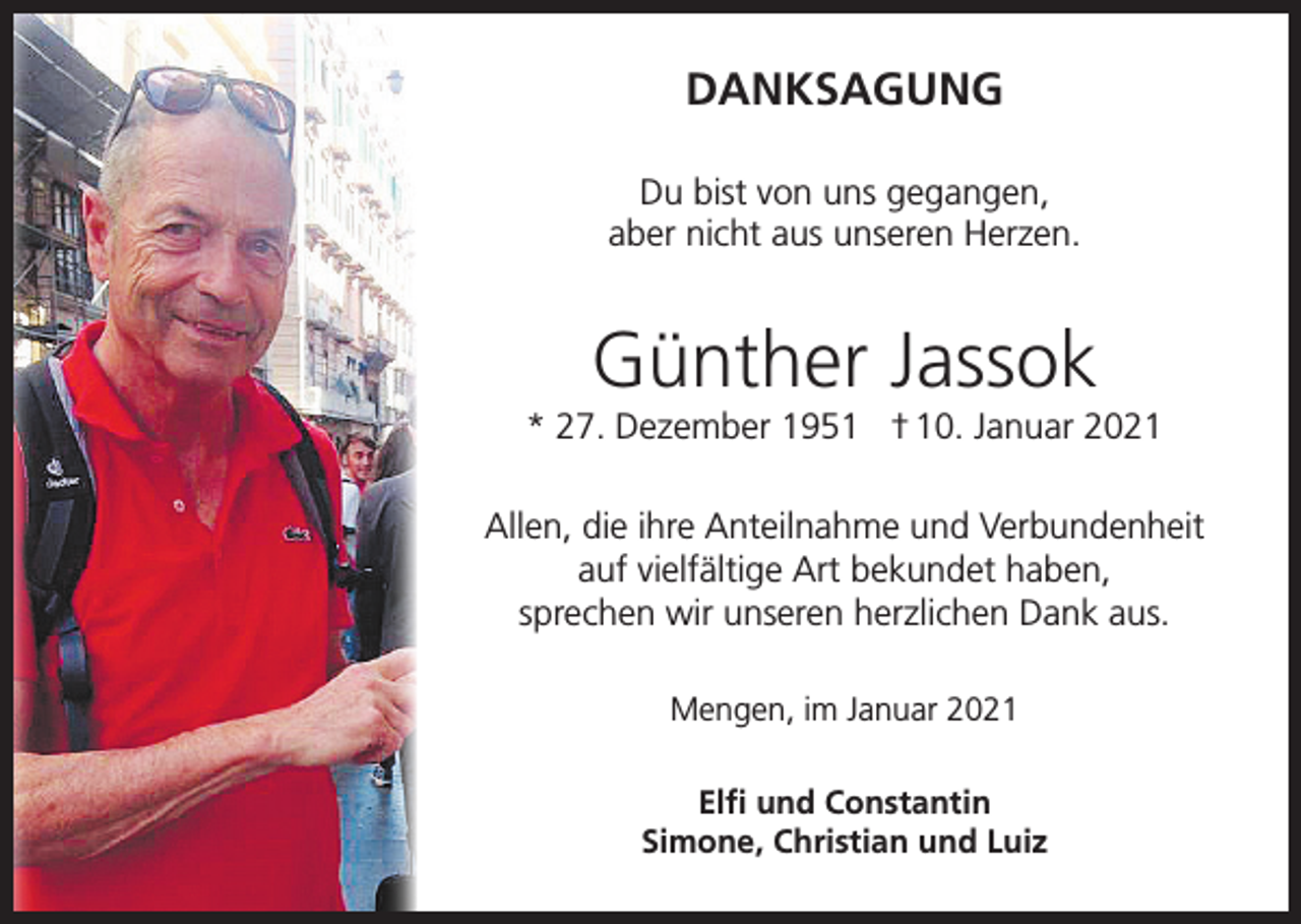 <p>DANKSAGUNG<br />Du bist von uns gegangen,<br />aber nicht aus unseren Herzen.</p><p>Günther Jassok<br />* 27. Dezember 1951 † 10. Januar 2021<br />Allen, die ihre Anteilnahme und Verbundenheit<br />auf vielfältige Art bekundet haben,<br />sprechen wir unseren herzlichen Dank aus.<br />Mengen, im Januar 2021<br />Elfi und Constantin<br />Simone, Christian und Luiz</p>