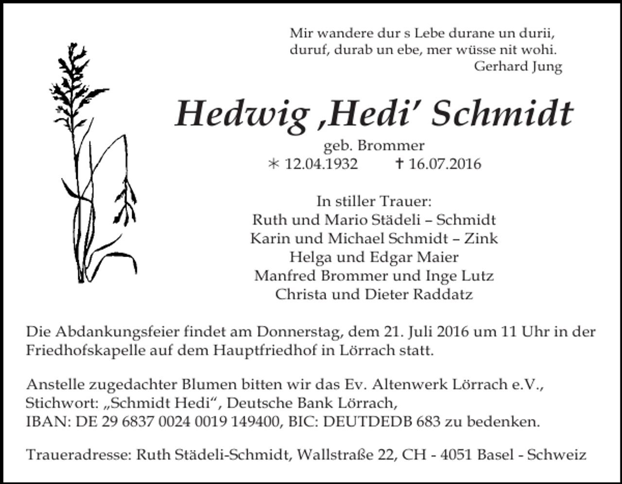 <p>Mir wandere dur s Lebe durane un durii,<br />duruf, durab un ebe, mer wüsse nit wohi.<br />Gerhard Jung</p><p>Hedwig ‚Hedi’ Schmidt<br />geb. Brommer<br />! 12.04.1932<br />" 16.07.2016<br />In stiller Trauer:<br />Ruth und Mario Städeli – Schmidt<br />Karin und Michael Schmidt – Zink<br />Helga und Edgar Maier<br />Manfred Brommer und Inge Lutz<br />Christa und Dieter Raddatz</p><p>trauer36<br />Die Abdankungsfeier findet<br />am Donnerstag, dem 21. Juli 2016 um 11 Uhr in der<br />Friedhofskapelle auf dem Hauptfriedhof in Lörrach statt.<br />Anstelle zugedachter Blumen bitten wir das Ev. Altenwerk Lörrach e.V.,<br />Stand: 2009<br />Stichwort: „Schmidt Hedi“, Deutsche Bank Lörrach,<br />IBAN: DE 29 6837 0024 0019 149400, BIC: DEUTDEDB 683 zu bedenken.<br />Traueradresse: Ruth Städeli-Schmidt, Wallstraße 22, CH - 4051 Basel - Schweiz</p>