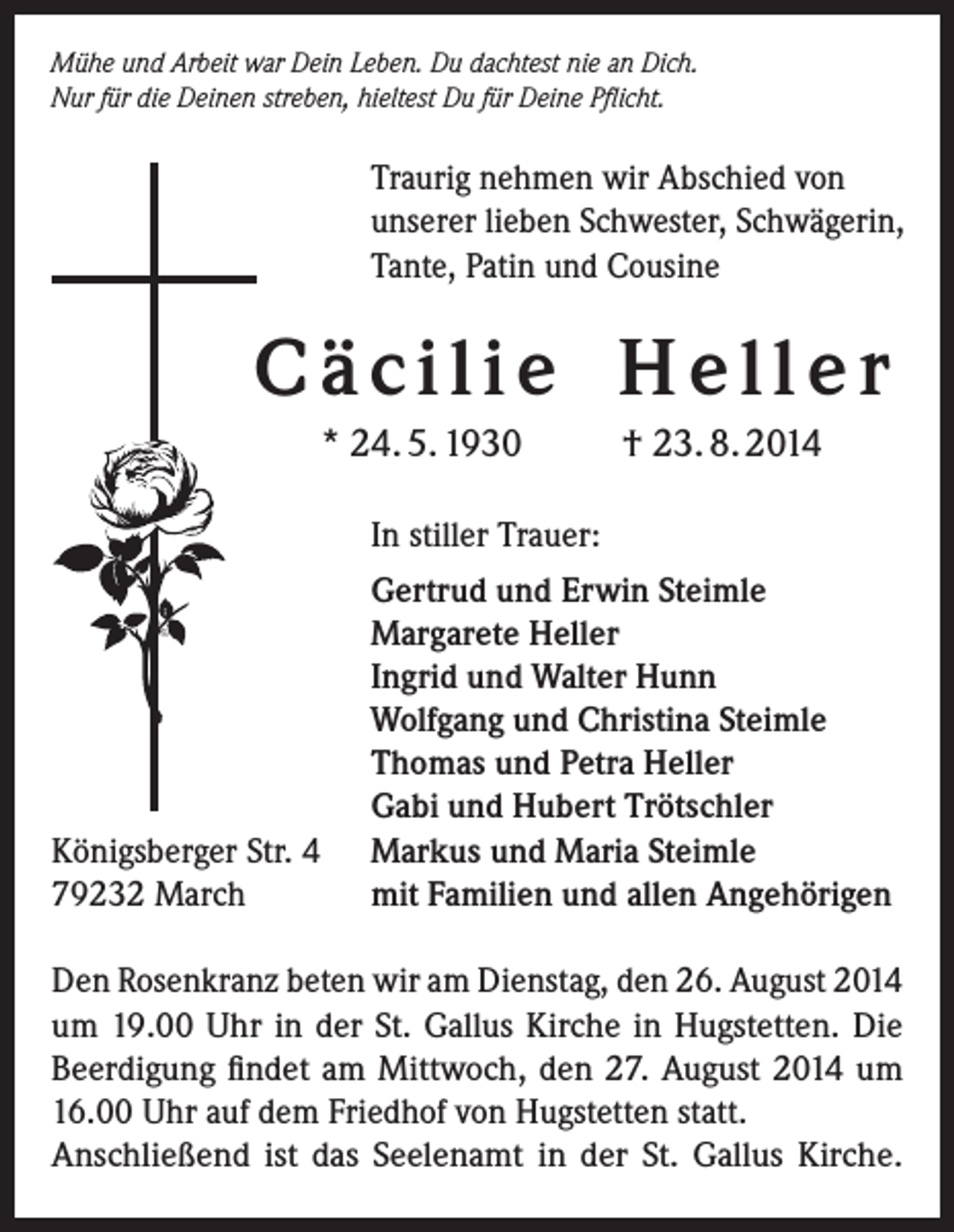 <p>Mühe und Arbeit war Dein Leben. Du dachtest nie an Dich.<br />Nur für die Deinen streben, hieltest Du für Deine Pflicht.</p><p>Traurig nehmen wir Abschied von<br />unserer lieben Schwester, Schwägerin,<br />Tante, Patin und Cousine</p><p>C ä c i l i e H e l l e r<br />* 24. 5. 1930</p><p>Königsberger Str. 4<br />79232 March</p><p>† 23. 8. 2014</p><p>In stiller Trauer:<br />Gertrud und Erwin Steimle<br />Margarete Heller<br />Ingrid und Walter Hunn<br />Wolfgang und Christina Steimle<br />Thomas und Petra Heller<br />Gabi und Hubert Trötschler<br />Markus und Maria Steimle<br />mit Familien und allen Angehörigen</p><p>Den Rosenkranz beten wir am Dienstag, den 26. August 2014<br />um 19.00 Uhr in der St. Gallus Kirche in Hugstetten. Die<br />­Beerdigung findet am Mittwoch, den 27. August 2014 um<br />16.00 Uhr auf dem Friedhof von Hugstetten statt.<br />Anschließend ist das Seelenamt in der St. Gallus Kirche.</p>