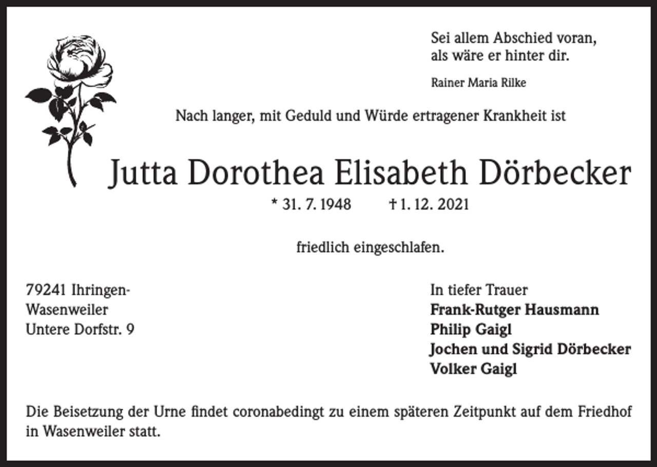 <p>Sei allem Abschied voran,<br />als wäre er hinter dir.<br />Rainer Maria Rilke</p><p>Nach langer, mit Geduld und Würde ertragener Krankheit ist</p><p>Jutta Dorothea Elisabeth Dörbecker<br />* 31. 7. 1948</p><p>† 1. 12. 2021</p><p>friedlich eingeschlafen.<br />79241 Ihringen-<br />In tiefer Trauer<br />Wasenweiler<br />Frank-Rutger Hausmann<br />Untere Dorfstr. 9 Philip Gaigl<br />Jochen und Sigrid Dörbecker<br />Volker Gaigl<br />Die Beisetzung der Urne findet coronabedingt zu einem späteren Zeitpunkt auf dem Friedhof<br />in Wasenweiler statt.</p>