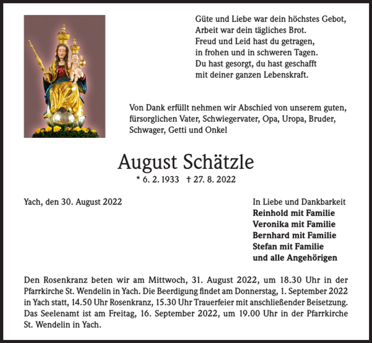 <p>Güte und Liebe war dein höchstes Gebot,<br />Arbeit war dein tägliches Brot.<br />Freud und Leid hast du getragen,<br />in frohen und in schweren Tagen.<br />Du hast gesorgt, du hast geschafft<br />mit deiner ganzen Lebenskraft.<br />Von Dank erfüllt nehmen wir Abschied von unserem guten,<br />fürsorglichen Vater, Schwiegervater, Opa, Uropa, Bruder,<br />Schwager, Getti und Onkel</p><p>August Schätzle<br />* 6. 2. 1933 † 27. 8. 2022</p><p>Yach, den 30. August 2022</p><p>In Liebe und Dankbarkeit<br />Reinhold mit Familie<br />Veronika mit Familie<br />Bernhard mit Familie<br />Stefan mit Familie<br />und alle Angehörigen</p><p>Den Rosenkranz beten wir am Mittwoch, 31. August 2022, um 18.30 Uhr in der<br />Pfarrkirche St. Wendelin in Yach. Die Beerdigung findet am Donnerstag, 1. September 2022<br />in Yach statt, 14.50 Uhr Rosenkranz, 15.30 Uhr Trauerfeier mit anschließender Beisetzung.<br />Das Seelenamt ist am Freitag, 16. September 2022, um 19.00 Uhr in der Pfarrkirche<br />St. Wendelin in Yach.</p>