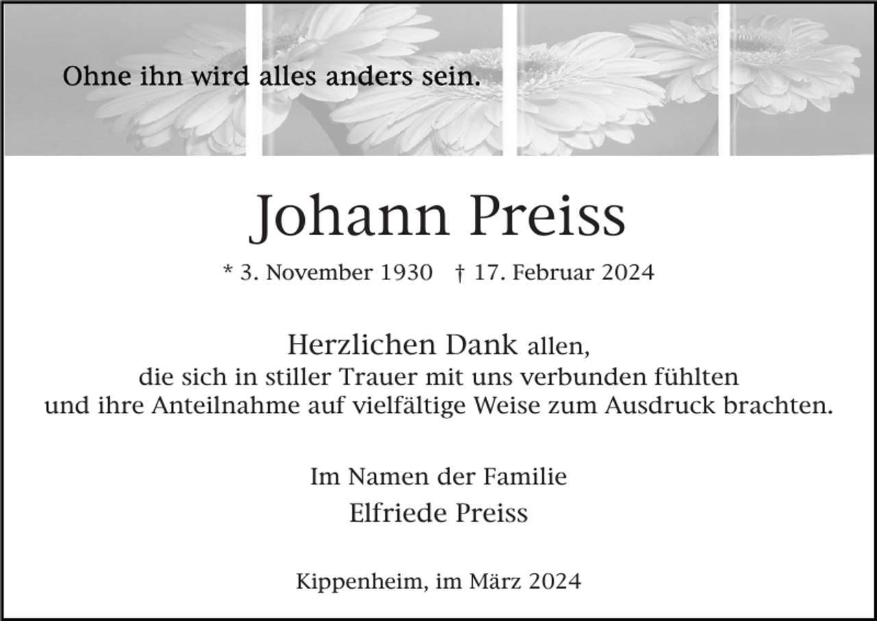 <p>Johann Preiss<br />* 3. November 1930</p><p>† 17. Februar 2024</p><p>Herzlichen Dank allen,<br />die sich in stiller Trauer mit uns verbunden fühlten<br />und ihre Anteilnahme auf vielfältige Weise zum Ausdruck brachten.<br />Im Namen der Familie</p><p>Elfriede Preiss<br />Kippenheim, im März 2024</p>
