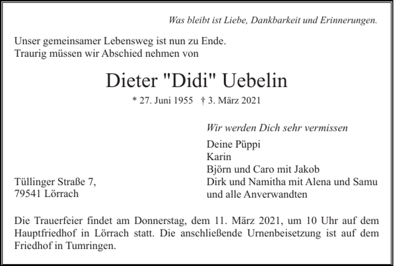 <p>Was bleibt ist Liebe, Dankbarkeit und Erinnerungen.</p><p>Unser gemeinsamer Lebensweg ist nun zu Ende.<br />Traurig müssen wir Abschied nehmen von</p><p>Dieter "Didi" Uebelin<br />* 27. Juni 1955 † 3. März 2021</p><p>Wir werden Dich sehr vermissen</p><p>Tüllinger Straße 7,<br />79541 Lörrach</p><p>Deine Püppi<br />Karin<br />Björn und Caro mit Jakob<br />Dirk und Namitha mit Alena und Samu<br />und alle Anverwandten</p><p>Die Trauerfeier findet am Donnerstag, dem 11. März 2021, um 10 Uhr auf dem<br />Hauptfriedhof in Lörrach statt. Die anschließende Urnenbeisetzung ist auf dem<br />Friedhof in Tumringen.</p>