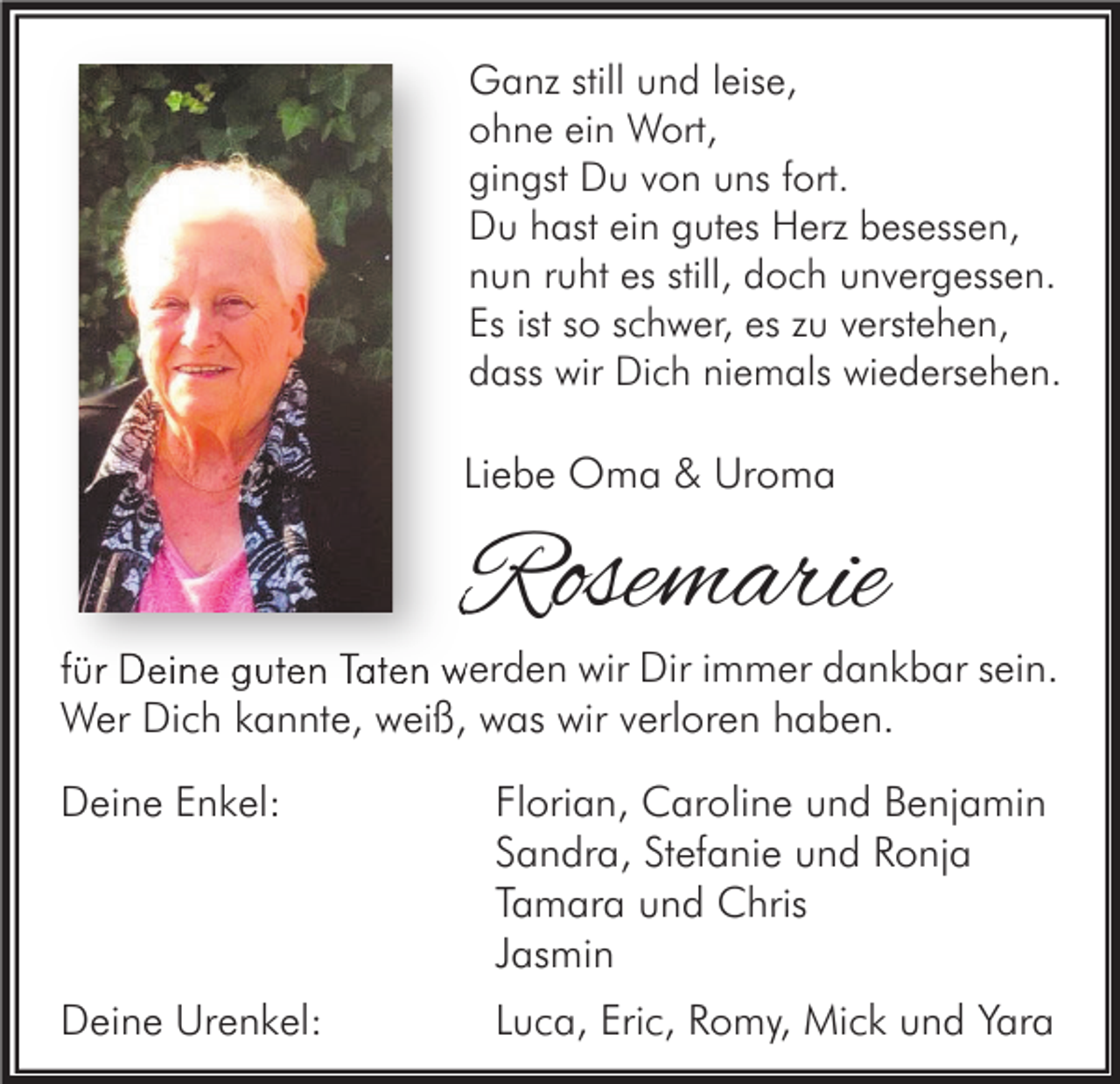<p>Ganz still und leise,<br />ohne ein Wort,<br />gingst Du von uns fort.<br />Du hast ein gutes Herz besessen,<br />nun ruht es still, doch unvergessen.<br />Es ist so schwer, es zu verstehen,<br />dass wir Dich niemals wiedersehen.</p><p>Liebe Oma &amp; Uroma</p><p>Rosemarie</p><p>für Deine guten Taten werden wir Dir immer dankbar sein.<br />Wer Dich kannte, weiß, was wir verloren haben.<br />Deine Enkel:</p><p>Florian, Caroline und Benjamin<br />Sandra, Stefanie und Ronja<br />Tamara und Chris<br />Jasmin</p><p>Deine Urenkel:</p><p>Luca, Eric, Romy, Mick und Yara</p>