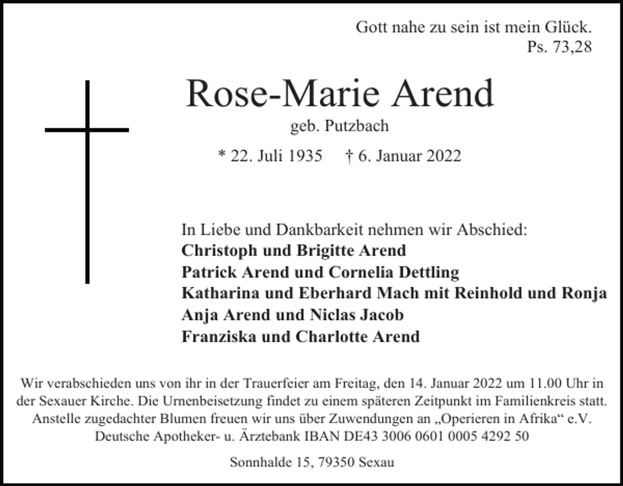 <p>Gott nahe zu sein ist mein Glück.<br />Ps. 73,28</p><p>Rose-Marie Arend<br />geb. Putzbach<br />* 22. Juli 1935</p><p>† 6. Januar 2022</p><p>In Liebe und Dankbarkeit nehmen wir Abschied:<br />Christoph und Brigitte Arend<br />Patrick Arend und Cornelia Dettling<br />Katharina und Eberhard Mach mit Reinhold und Ronja<br />Anja Arend und Niclas Jacob<br />Franziska und Charlotte Arend<br />Wir verabschieden uns von ihr in der Trauerfeier am Freitag, den 14. Januar 2022 um 11.00 Uhr in<br />der Sexauer Kirche. Die Urnenbeisetzung findet zu einem späteren Zeitpunkt im Familienkreis statt.<br />Anstelle zugedachter Blumen freuen wir uns über Zuwendungen an „Operieren in Afrika“ e.V.<br />Deutsche Apotheker- u. Ärztebank IBAN DE4001 0005 4292 50<br />Sonnhalde 15, 79350 Sexau</p>