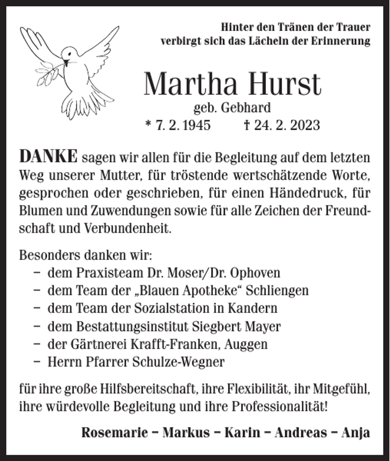 <p>Hinter den Tränen der Trauer<br />verbirgt sich das Lächeln der Erinnerung</p><p>Martha Hurst<br />geb. Gebhard<br />* 7. 2. 1945<br />† 24. 2. 2023</p><p>DANKE sagen wir allen für die Begleitung auf dem letzten<br />Weg unserer Mutter, für tröstende wertschätzende Worte,<br />gesprochen oder geschrieben, für einen Händedruck, für<br />Blumen und Zuwendungen sowie für alle Zeichen der Freundschaft und Verbundenheit.<br />Besonders danken wir:<br />– dem Praxisteam Dr. Moser/Dr. Ophoven<br />– dem Team der „Blauen Apotheke“ Schliengen<br />– dem Team der Sozialstation in Kandern<br />– dem Bestattungsinstitut Siegbert Mayer<br />– der Gärtnerei Krafft-Franken, Auggen<br />– Herrn Pfarrer Schulze-Wegner<br />für ihre große Hilfsbereitschaft, ihre Flexibilität, ihr Mitgefühl,<br />ihre würdevolle Begleitung und ihre Professionalität!<br />Rosemarie – Markus – Karin – Andreas – Anja</p>