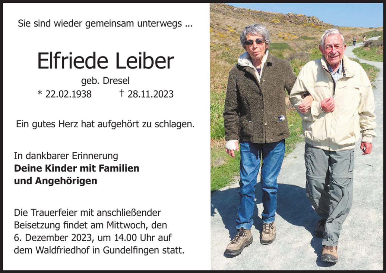 <p>Sie sind wieder gemeinsam unterwegs ...</p><p>Elfriede Leiber<br />geb. Dresel<br />† 28.11.2023<br />* 22.02.1938</p><p>Ein gutes Herz hat aufgehört zu schlagen.<br />In dankbarer Erinnerung<br />Deine Kinder mit Familien<br />und Angehörigen<br />Die Trauerfeier mit anschließender<br />Beisetzung findet am Mittwoch, den<br />6. Dezember 2023, um 14.00 Uhr auf<br />dem Waldfriedhof in Gundelfingen statt.</p>