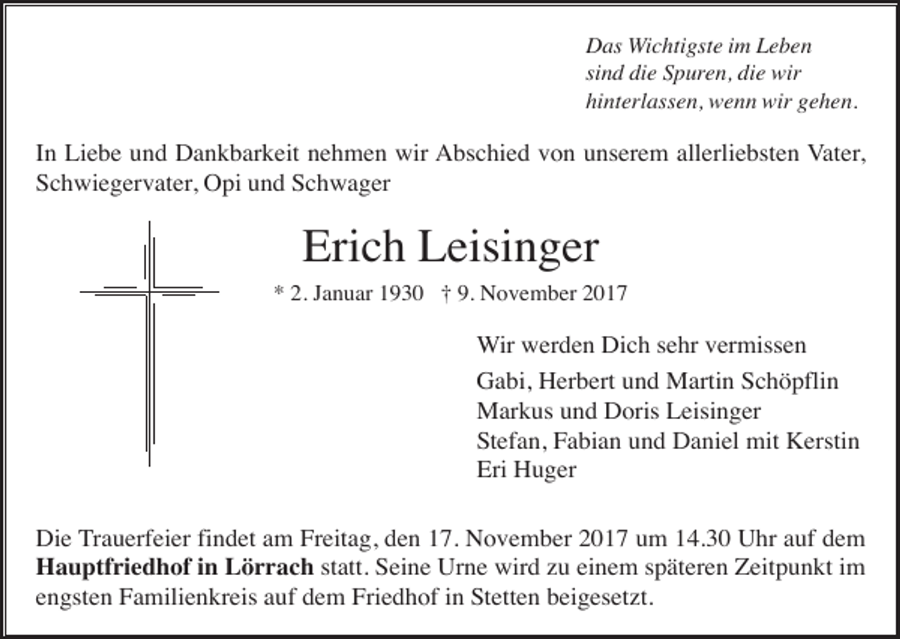 <p>Das Wichtigste im Leben<br />sind die Spuren, die wir<br />hinterlassen, wenn wir gehen.</p><p>In Liebe und Dankbarkeit nehmen wir Abschied von unserem allerliebsten Vater,<br />Schwiegervater, Opi und Schwager</p><p>Erich Leisinger<br />* 2. Januar 1930 † 9. November 2017</p><p>Wir werden Dich sehr vermissen<br />Gabi, Herbert und Martin Schöpflin<br />Markus und Doris Leisinger<br />Stefan, Fabian und Daniel mit Kerstin<br />Eri Huger<br />Die Trauerfeier findet am Freitag, den 17. November 2017 um 14.30 Uhr auf dem<br />Hauptfriedhof in Lörrach statt. Seine Urne wird zu einem späteren Zeitpunkt im<br />engsten Familienkreis auf dem Friedhof in Stetten beigesetzt.</p>