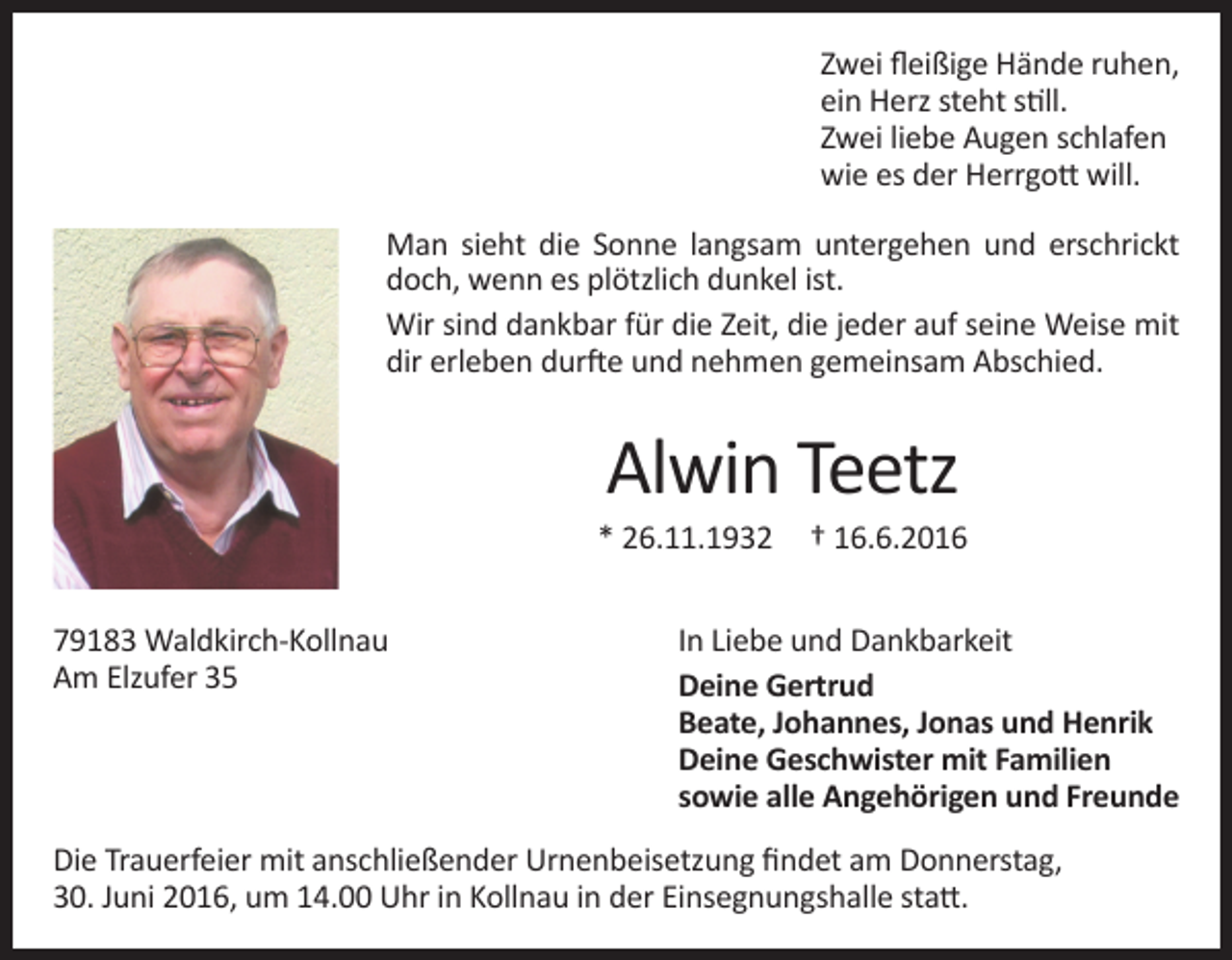 <p>Zwei fleißige Hände ruhen,<br />ein Herz steht still.<br />Zwei liebe Augen schlafen<br />wie es der Herrgott will.<br />Man sieht die Sonne langsam untergehen und erschrickt<br />doch, wenn es plötzlich dunkel ist.<br />Wir sind dankbar für die Zeit, die jeder auf seine Weise mit<br />dir erleben durfte und nehmen gemeinsam Abschied.</p><p>Alwin Teetz</p><p>* 26.11.1932<br />79183 Waldkirch-Kollnau<br />Am Elzufer 35</p><p>† 16.6.2016</p><p>In Liebe und Dankbarkeit<br />Deine Gertrud<br />Beate, Johannes, Jonas und Henrik<br />Deine Geschwister mit Familien<br />sowie alle Angehörigen und Freunde</p><p>Die Trauerfeier mit anschließender Urnenbeisetzung findet am Donnerstag,<br />30. Juni 2016, um 14.00 Uhr in Kollnau in der Einsegnungshalle statt.</p>
