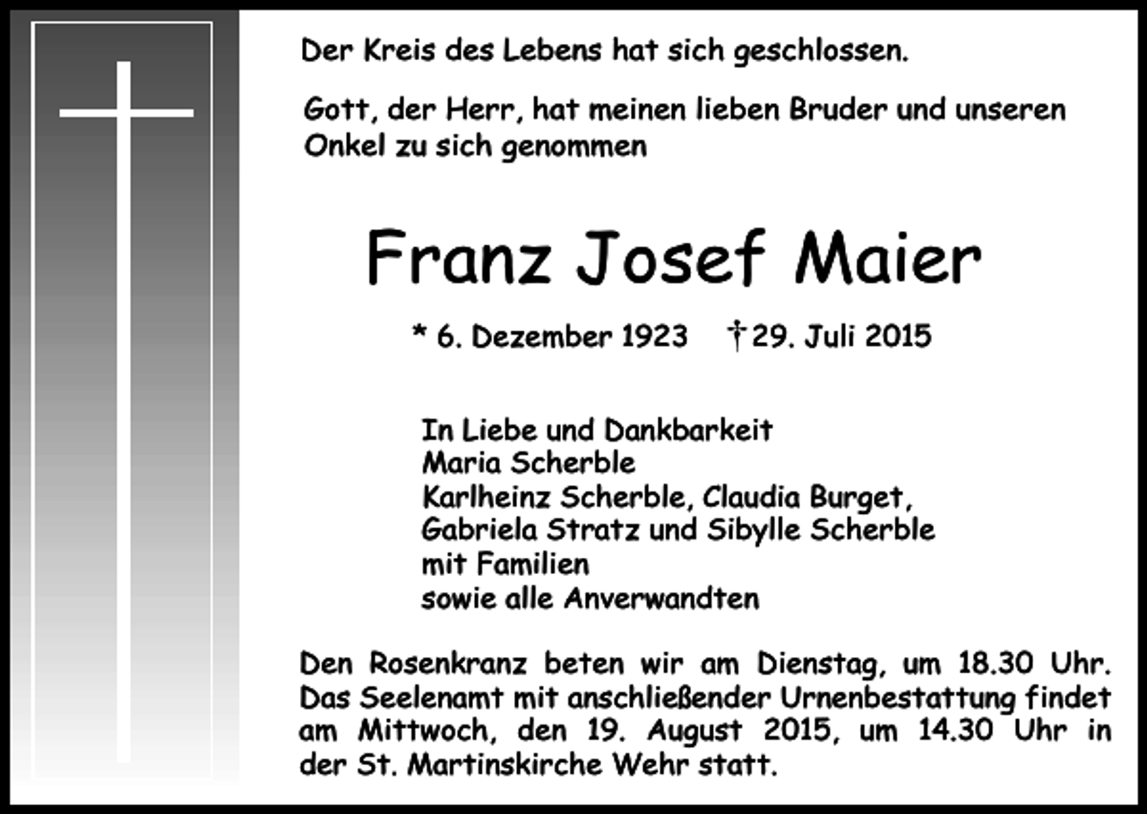 <p>Der Kreis des Lebens hat sich geschlossen.<br />Gott, der Herr, hat meinen lieben Bruder und unseren<br />Onkel zu sich genommen</p><p>Franz Josef Maier<br />* 6. Dezember 1923</p><p>29. Juli 2015</p><p>In Liebe und Dankbarkeit<br />Maria Scherble<br />Karlheinz Scherble, Claudia Burget,<br />Gabriela Stratz und Sibylle Scherble<br />mit Familien<br />sowie alle Anverwandten<br />Den Rosenkranz beten wir am Dienstag, um 18.30 Uhr.<br />Das Seelenamt mit anschließender Urnenbestattung findet<br />am Mittwoch, den 19. August 2015, um 14.30 Uhr in<br />der St. Martinskirche Wehr statt.</p>