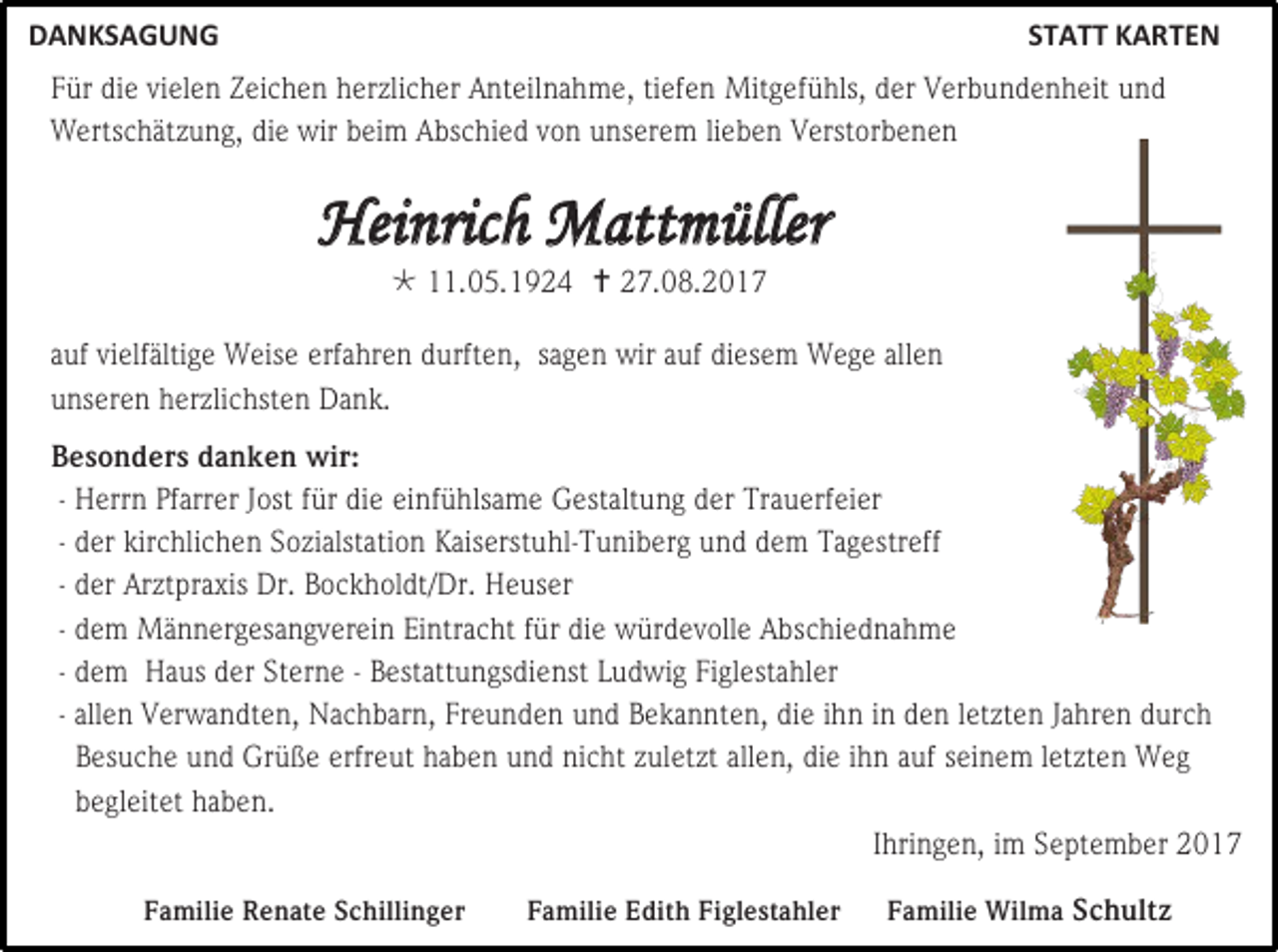<p>DANKSAGUNG</p><p>STATT KARTEN</p><p>Für die vielen Zeichen herzlicher Anteilnahme, tiefen Mitgefühls, der Verbundenheit und<br />Wertschätzung, die wir beim Abschied von unserem lieben Verstorbenen</p><p>Heinrich Mattmüller<br /> 11.05.1924  27.08.2017</p><p>auf vielfältige Weise erfahren durften, sagen wir auf diesem Wege allen<br />unseren herzlichsten Dank.<br />Besonders danken wir:<br />- Herrn Pfarrer Jost für die einfühlsame Gestaltung der Trauerfeier<br />- der kirchlichen Sozialstation Kaiserstuhl-Tuniberg und dem Tagestreff<br />- der Arztpraxis Dr. Bockholdt/Dr. Heuser<br />- dem Männergesangverein Eintracht für die würdevolle Abschiednahme<br />- dem Haus der Sterne - Bestattungsdienst Ludwig Figlestahler<br />- allen Verwandten, Nachbarn, Freunden und Bekannten, die ihn in den letzten Jahren durch<br />Besuche und Grüße erfreut haben und nicht zuletzt allen, die ihn auf seinem letzten Weg<br />begleitet haben.<br />Ihringen, im September 2017<br />Familie Renate Schillinger</p><p>Familie Edith Figlestahler</p><p>Familie Wilma Schultz</p>